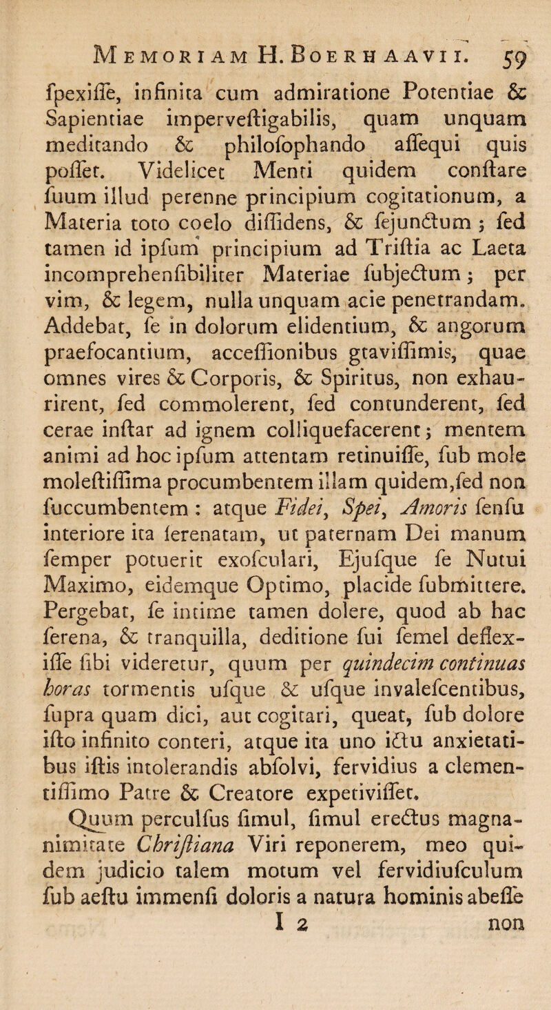 fpexifle, infinita cum admiratione Potentiae & Sapientiae imperveftigabilis, quam unquam meditando & philofophando affequi quis pofler. Videlicet Menti quidem conflare fuum illud perenne principium cogitationum, a Materia toto coelo diffidens, & fejundum ; fed tamen id ipfum' principium ad Triflia ac Laeta incomprehenfibiliter Materiae fubjedlum; per vim, & legem, nulla unquam acie penetrandam. Addebat, fe in dolorum elidentium, & angorum praefocantium, acceffionibns gtaviffimis, quae omnes vires & Corporis, & Spiritus, non exhau¬ rirent, fed commolerent, fed contunderent, fed cerae inflar ad ignem colliquefacerenc 5 mentem animi ad hoc ipfum attentam retinuifle, fub mole molefliffima procumbentem illam quidem,fed noa fuccumbentem : atque Fidei^ Spei^ Amoris fenfu interiore ita lerenatam, ut paternam Dei manum femper potuerit exofculari, Ejufque fe Nutui Maximo, eidemque Optimo, placide fubmittere. Pergebat, fe intime tamen dolere, quod ab hac ferena, & tranquilla, deditione fui femel deflex- ifle fibi videretur, quum per quindecim continuas horas tormentis ufque ufque invalefeentibus, fupra quam dici, aut cogitari, queat, fub dolore iflo infinito conteri, atque ita uno idflu anxietati¬ bus iftis intolerandis abfolvi, fervidius a clemen- tiffimo Patre & Creatore experiviflet. Qi^m perculfus fimnl, fimul eredlus magna¬ nimitate Chrijliana Viri reponerem, meo qui¬ dem judicio talem motum vel fervidiufculum fub aeftu immenfi doloris a natura hominis abefle I 2 non