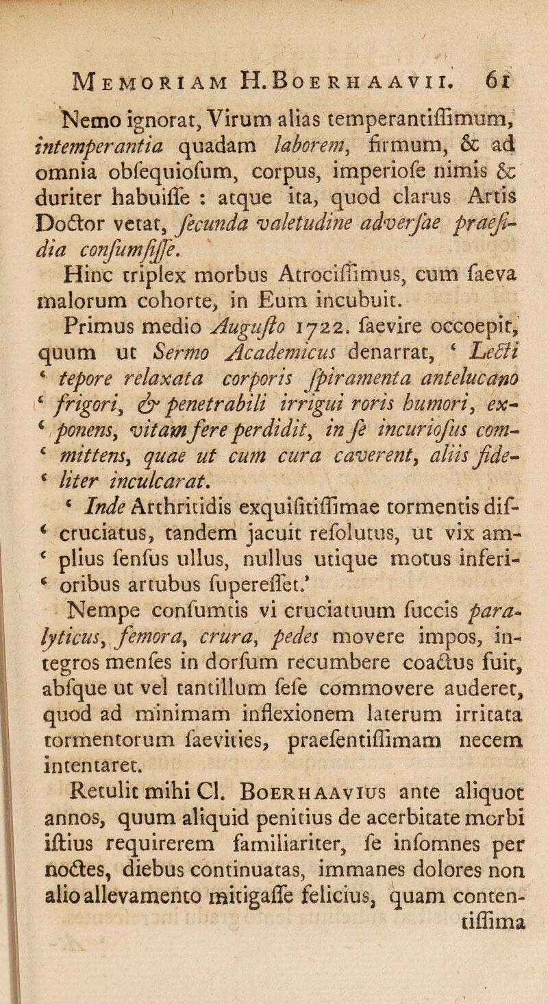 Nemo ignorat, Virum alias temperantiffimum, intemperantia quadam laborem^ firmum, & ad omnia obfequiofum, corpus, imperiofe nimis & duriter habuilTe : atque ita, quod clarus Artis Dodtor vetat, fecunda valetudine adverfae praef^ dia confumfijfe. Hinc triplex morbus Atrociffimus, cum faeva malorum cohorte, in Eum incubuit. Primus medio Augufto 1722. faevire occoepit, quum ut Sermo Academicus denarrat, ‘ Ledfi * tepore relaxata corporis fpiramenta antelucano ^ frigori^ penetrabili irrigui roris humori^ ex^ ^ ponens^ vitam fere perdidit^ in fe incuriofus com^ ^ mittens^ quae ut cum cura caverent^ aliis fde-^ ^ liter inculcarat. ‘ Inde Arthritidis exquifitiffimae tormentis dif- ‘ cruciatus, tandem jacuit refolutus, ut vix am- ^ piius fenfus ullus, nullus utique motus inferi- ‘ oribus artubus fupereffet.’ Nempe confumtis vi cruciatuum fuccis para^ lyticus^ femora^ crura^ pedes movere impos, in¬ tegros menfes in dorfum recumbere coadus fuit, abfque ut vel tantillum fefe commovere auderet, quod ad minimam inflexionem laterum irritata tormentorum faevities, praefentiflimam necem intentaret. Retulit mihi Cl. Boerhaavius ante aliquot annos, quum aliquid penitius de acerbitate morbi iftius requirerem familiariter, fe infomnes per nodes, diebus continuatas, immanes dolores non alio allevamento mitigafTe felicius, quam conten- liffima