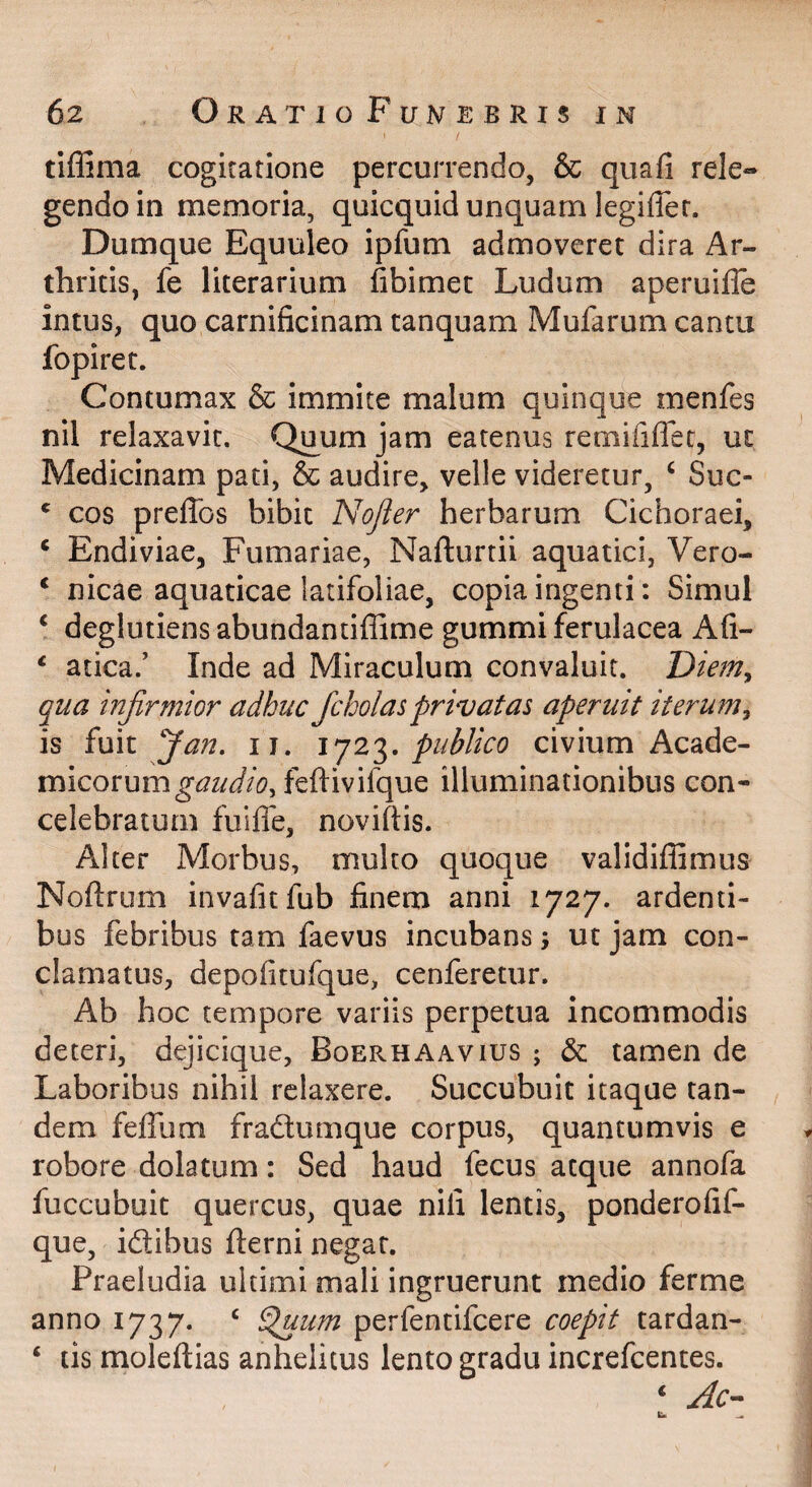 I tiffima cogitatione percurrendo, & quafi rele¬ gendo in memoria, quicquid unquam legiffer. Dumque Equuleo ipfum admoveret dira Ar¬ thritis, fe literarium fibimet Ludum aperuifle intus, quo carnificinam tanquam Mufarum cantu fopiret. Contumax & immite malum quinque menfes nil relaxavit. Quum jam earenus remiriffet, ut Medicinam pati, & audire, velle videretur, ‘ Suc- ' cos preffos bibit Nojier herbarum Cichoraei, ‘ Endiviae, Furnariae, Nafturtii aquatici, Vero- ‘ nicae aquaticae latifoliae, copia ingenti: Simul ‘ deglutiens abundantiflime gummi ferulacea Afi- ^ atica.’ Inde ad Miraculum convaluit. Diem^ qua infirmior adhuc fcholasprivatas aperuit iteru7n^ is fuit fian. ii. 2'^, publico civium Acade¬ micorum feftivifque illuminationibus con¬ celebratum fuilfe, noviftis. Alter Morbus, multo quoque validiffimus Noftrum invafitfub finem anni 1727. ardenti¬ bus febribus tam faevus incubans; ut jam con¬ clamatus, depofitufque, cenferetur. Ab hoc tempore variis perpetua incommodis deteri, dejicique, Boerhaavius ; & tamen de Laboribus nihil rclaxere. Succubuit itaque tan¬ dem feffum fradtumque corpus, quantumvis e robore dolatum: Sed haud fecus atque annofa fuccubuit quercus, quae nili lentis, ponderofif- que, idibus fterni negat. Praeludia ultimi mali ingruerunt medio ferme anno 1737. ‘ ^um perfentifcere coepit tardan- ‘ tis moleftias anhelitus lento gradu increfcentes. ‘ Ac-