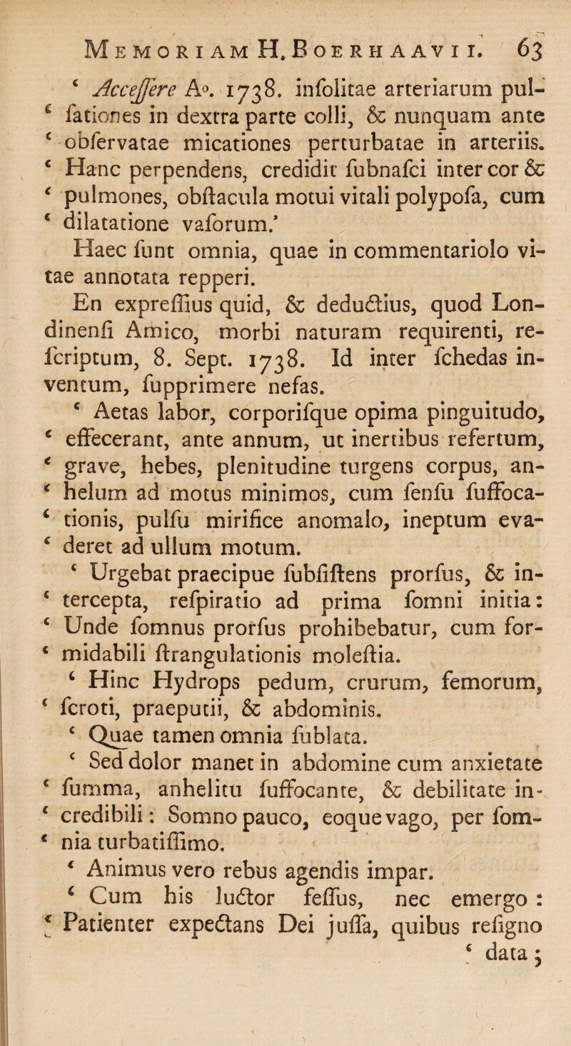 ‘ Acc^Jfere 1738. infolitae arteriarum pul- ^ fationes in dextra parte colli, & nunquam ante ^ obfervatae micationes perturbatae in arteriis. ‘ Hanc perpendens, credidit fubnafci inter cor & ^ pulmones, obftacula motui vitali polypofa, cum * dilatatione vaforum/ Haec funt omnia, quae in commentariolo vi¬ tae annotata repperi. En expreffius quid, & dedudius, quod Lon- dinenfi Amico, morbi naturam requirenti, re¬ fer iptum, 8. Sept. 1738. Id inter fchedas in¬ ventum, fupprimere nefas. * Aetas labor, corporifque opima pinguitudo, ‘ effecerant, ante annum, ut inertibus refertum, ^ grave, hebes, plenitudine turgens corpus, an- ^ helum ad motus minimos, cum fenfu fuffoca- ‘ tionis, pulfu mirifice anomalo, ineptum eva- ^ deret ad ullum motum. ‘ Urgebat praecipue fubfiftens prorfus, & in- ‘ tercepta, refpiratio ad prima fomni initia: ‘ Unde fomnus prorfus prohibebatur, cum for- ‘ midabili ftrangulationis moleftia. ‘ Hinc Hydrops pedum, crurum, femorum, ‘ feroti, praeputii, & abdominis. ‘ Ql^e tamen omnia fublaca. ^ Sed dolor manet in abdomine cum anxietate ‘ fumma, anhelitu fuffocante, & debilitate in- ^ credibili: Somno pauco, eoquevago, per fom- * nia turbatiffimo. ‘ Animus vero rebus agendis impar. ‘ Cum his ludor feffus, nec emergo : \ Patienter expedans Dei juffa, quibus refigno ‘ data 5