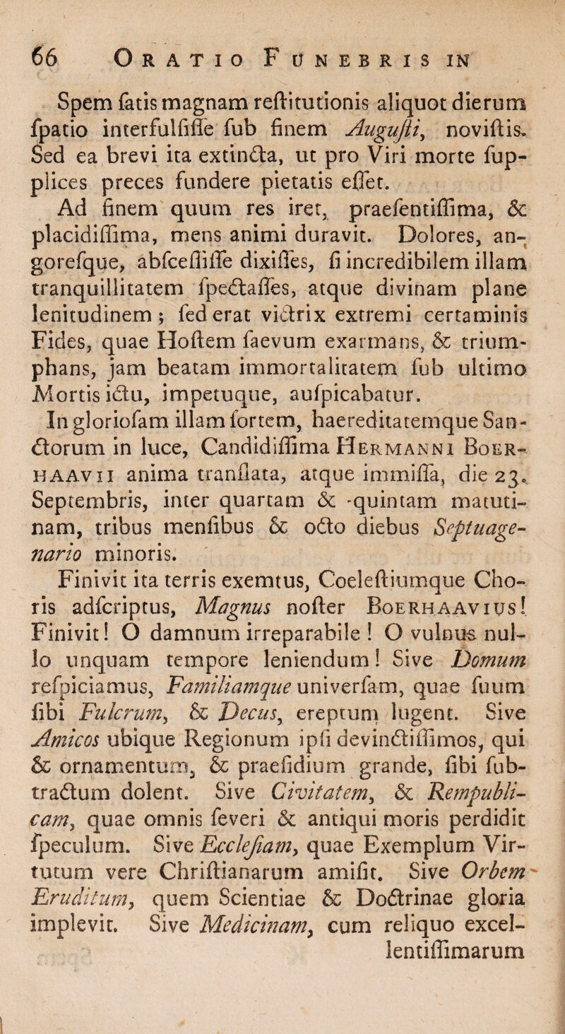 Spem fatis magnam reftitutionis aliquot dierum fpatio interfulfifle fub finem Augujii^ noviftis. Sed ea brevi ita extinfta, ut pro Viri morte fup- plices preces fundere pietatis eflet. Ad finem quum res iret, praefentiffima, & placidiffima, mens animi duravit. Dolores, an- gorefque, abfceflilTe dixiffes, fi incredibilem illara tranquillitatem fpedlaflTes, atque divinam plane lenitudinem; federat vidtrix extremi certaminis Fides, quae Hoftem faevum exarmans, & trium¬ phans, jam beatam immortalitatem fub ultimo Mortis idu, impetuque, aufpicabatur. In gloriofam illam fortem, haereditatemque San- dorum in luce, Candidifiima Hermanni Boer- HAAvii anima tranfiata, atque immiffa, die 23. Septembris, inter quartam -quintam matuti¬ nam, tribus menfibus & odo diebus Septuage-- nario minoris. Finivit ita terris exemtus, Coeleftiumque Cho¬ ris adfcriptus, Magnus nofter Boerhaavius! Finivit! O damnum irreparabile ! O vulnus nul¬ lo unquam tempore leniendum! Sive Domum refpiciamus. Familiamque quae fuum fibi Fulcrum^ & Decus^ ereptum lugent. Sive Amicos ubique Regionum ipfi devindiffimos, qui & ornamenturo, & praefidium grande, fibi fub- tradum dolent. Sive Civitatem^ &c Fempubli- camy quae omnis feveri & antiqui moris perdidit fpeculum. Sive Ecclefiam^ quae Exemplum Vir¬ tutum vere Chriftianarum amifit. Sive Orbem- Eruditumy quem Scientiae & Dodrinae gloria implevit. Sive Medicinanty cum reliquo excel- lentiiTimarum