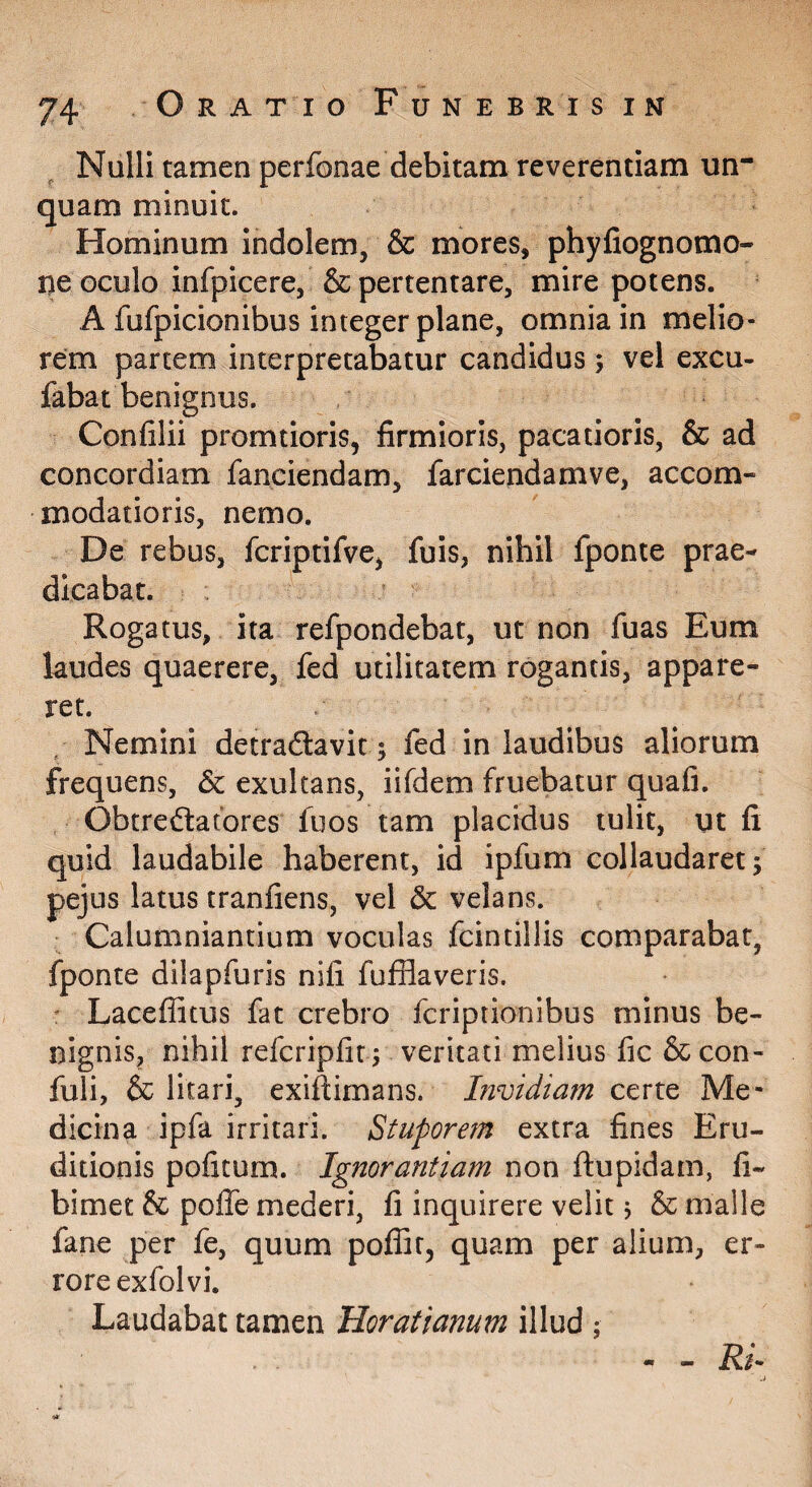 Nulli tamen perfonae debitam reverentiam un¬ quam minuit. Hominum indolem, & mores, phyfiognomo- ne oculo infpicere, & pertentare, mire potens. A fufpicionibus integer plane, omnia in melio¬ rem partem interpretabatur candidus; vel excu- fabat benignus. Confilii promtioris, firmioris, pacatioris, & ad concordiam fanciendam, farciendamve, accom¬ modatioris, nemo. De rebus, fcriptifve, fuis, nihil fponte prae¬ dicabat. Rogatus, ita refpondebat, ut non fuas Eum laudes quaerere, fed utilitatem rogantis, appare¬ ret. Nemini detraftavit; fed in laudibus aliorum frequens, & exultans, iifdem fruebatur quafi. Obtreftatores fuos tam placidus tulit, ut fi quid laudabile haberent, id ipfum collaudaret 5 pejus latus tranfiens, vel 5c velans. Calumniantium voculas fcintillis comparabat, fponte dilapfuris nifi fufflaveris. : Laceffitus fat crebro fcriptionibus minus be¬ nignis, nihil refcripfit 5 veritati melius fic & con- fuli, & litari, exiftimans. Invidiam certe Me¬ dicina ipfa irritari. Stuporem extra fines Eru¬ ditionis politum. Ignorantiam non ftupidam, fi- bimet & poffe mederi, fi inquirere velit; & malle fane per fe, quum poflir, quam per alium, er¬ rore exfol vi. Laudabat tamen Horatianum illud ; - RI