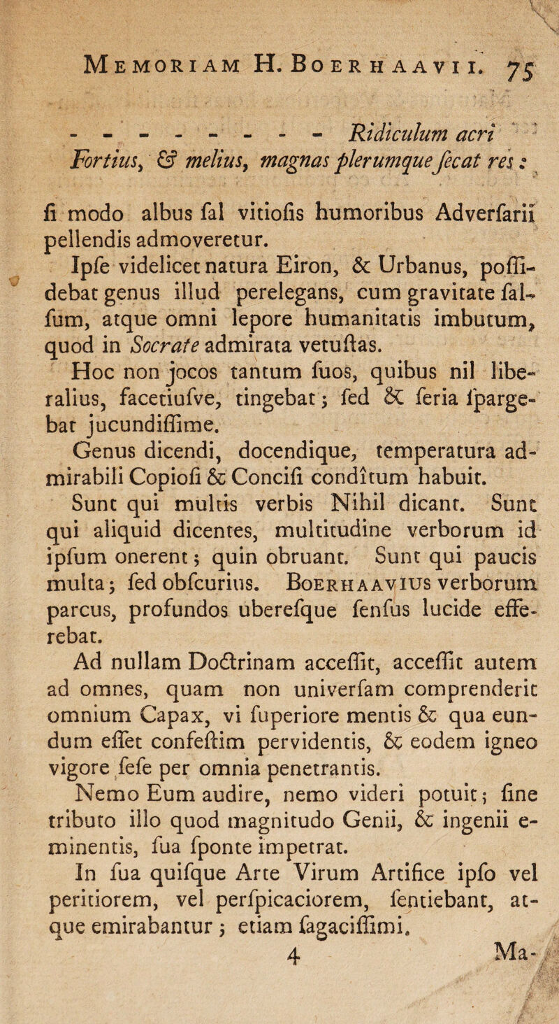 \ \ \, Memoriam H. Boer h aavi i. 75 - ------- Ridiculum acri Fortius^ & meliuSy magnas plerumque fecat res: li modo albus fal vitiofis humoribus Adverfarii pellendis admoveretur. Ipfe videlicet natura Eiron, & Urbanus, poffi- debat genus illud perelegans, cum gravitate faU fum, atque omni lepore humanitatis imbutum, quod in Socrate admirata vetuftas. Hoc non jocos tantum fuos, quibus nil libe¬ ralius, facetiufve, tingebat; fed & feria Iparge- bat jucundiffime. Genus dicendi, docendique, temperatura ad¬ mirabili Copiofi & Concifi conditum habuit. Sunt qui multis verbis Nihil dicant. Sunt qui aliquid dicentes, multitudine verborum id ipfum onerent; quin obruant. Sunt qui paucis multa; fed obfcurius. Boerh a avius verborum parcus, profundos uberefque fenfus lucide effe¬ rebat. Ad nullam Dodlrinam acceffit, acceflit autem ad omnes, quam non univerfam comprenderic omnium Capax, vi fuperiore mentis & qua eun¬ dum effet confefdm pervidentis, & eodem igneo vigore fefe per omnia penetrantis. Nemo Eum audire, nemo videri potuit? fine tributo illo quod magnitudo Genii, & ingenii e- minentis, fua fponte impetrat. In fua quifque Arte Virum Artifice ipfo vel peritiorem, vel perfpicaciorem, fentiebant, at¬ que emirabantur; etiam fagaciffimi. 4 Ma-