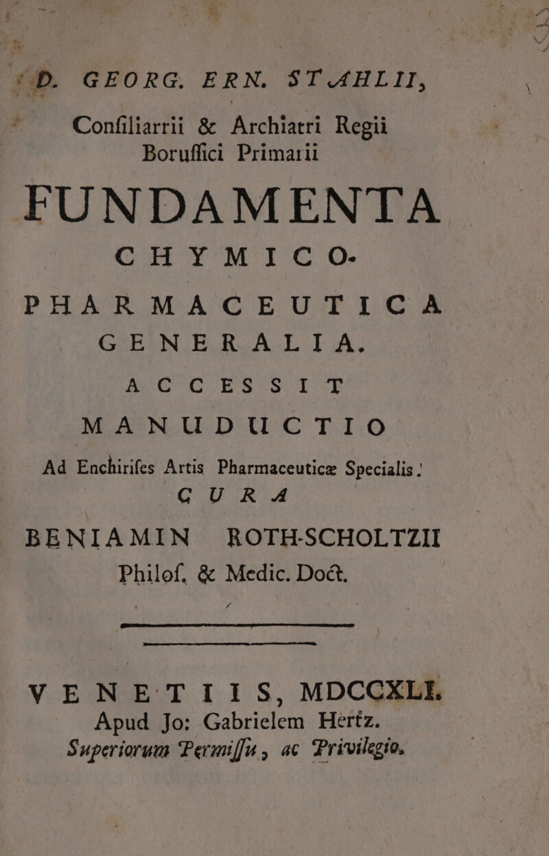 44D. GEORG. ERN. ST.AAHLII, Confiliarrii &amp; Archiatri Regii Boruffii Primarii FUNDAMENTA CHYMICO-. PHARMACEUTICA GENERALIA, Amo6DC. ES lI'E MANUDUCTIO Ad Boch: Artis. Pharmaceuticz Specialis : QUR A BENIAMIN ROTHSCHOLTZII Philof. &amp; Medic. Doct. 3 VENETIIS, MDCCXLI Apud Jo: Gabrielem Hertz. Superiorum 'Permiffu , ac. Privilegio.