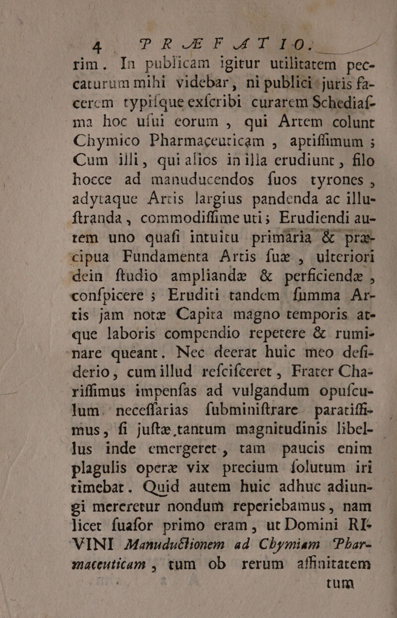 WA ?RJZF. TB je. rm. In publicam igitur utilitatem - pec- caturum mihi Vidit ni publici : juris fa- cercm typiíque cifscibi curarem Schediaf- ài hoc ufui eorum , qui Artem colunt Chymico Pharmaceuticam , aptiffimum ; Cum illi, quialios inilla erudiunt , filo hocce ad manuducendos ífuos tyrones , adytaque Artis largius pandenda ac illu- ftranda, commodiffime uti; Erudiendi au- rem uno quafi intuitu primaria &amp; pra- cipua Fundamenta Artis fux , ulteriori dein ftudio ampliande &amp; perficiendz , confpicere ; Eruditi tandem fumma Ar- tis jam notz Capita magno temporis at«- que laboris compendio repetere &amp; rumi- mare queant. Nec deerat huic meo defi- derio, cumillud refcifceret , Frater Cha- viffimus impenfas ad vulgandum opufcu- lum. neceffarias fubminiftrare — paratiffi- mus, fi jufte tantum magnitudinis libel- Jus inde emergeret , tam paucis enim plagulis operz vix precium íolutum iri timebat. Quid autem huic adhuc adiun- gi mereretur nondum reperiebamus , nam licet fuafor primo eram , ut Domini RI- VINI AManuduclionem. ad. Cbymiam | Phar- muceuticam , tum ob rerum affinitatem | tum