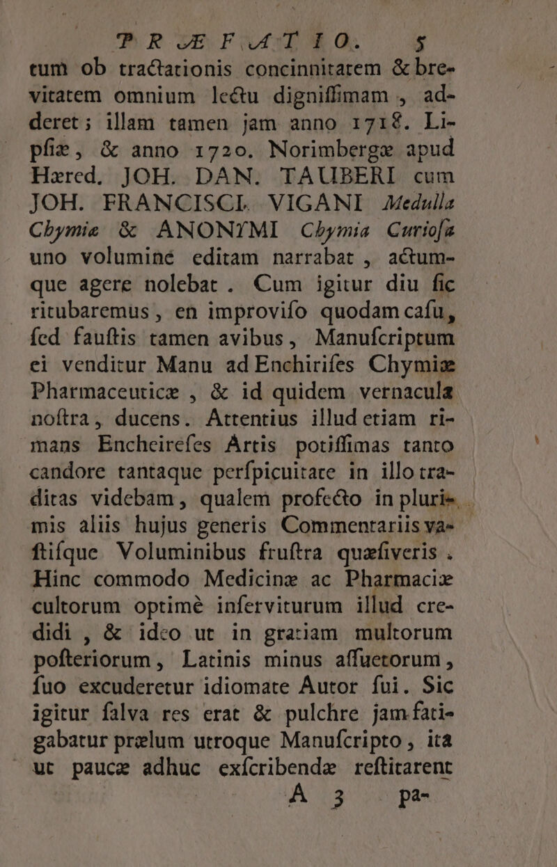 tum ob tractationis concinnitatem &amp; bre- vitatem omnium lcétu digniffimam , ad- deret; illam tamen jam anno 171$. Li- pfie, &amp; anno 1720. Norimberge apud Hxred. JOH. DAN. TAUBERI cum JOH. FRANCISCLI. VIGANI Medulla Cbymis &amp; ANONYMI Cbymia Curiofz uno voluminé editam narrabat , actum- que agere nolebat . Cum igitur diu fic ritubaremus, en improvifo quodam cafu, fed fauftis tamen avibus, Manufcriptum ei venditur Manu ad Enchirifes Chymiz Pharmaceutice , &amp; id quidem vernacula noítra, ducens. Attentius illud etiam ri- mans Encheirefes Ártis potiffimas tanto candore tantaque perfpicuitare in illo tra- diras videbam , qualem profe&amp;o in pluri. . mis aliis hujus generis Commentariis ya- füíque. Voluminibus fruftra quafiveris . Hinc commodo Medicine ac Pharmacix cultorum optime inferviturum illud cre- didi , &amp; idco ut in gratiam multorum pofteriorum , Latinis minus affuetorum , fuo excuderetur idiomate Autor fui. Sic igitur falva res erat &amp; pulchre jam.fati- gabatur preelum utroque Manufcripto, ita ut pauce adhuc exícribende reftitarent A3 pa