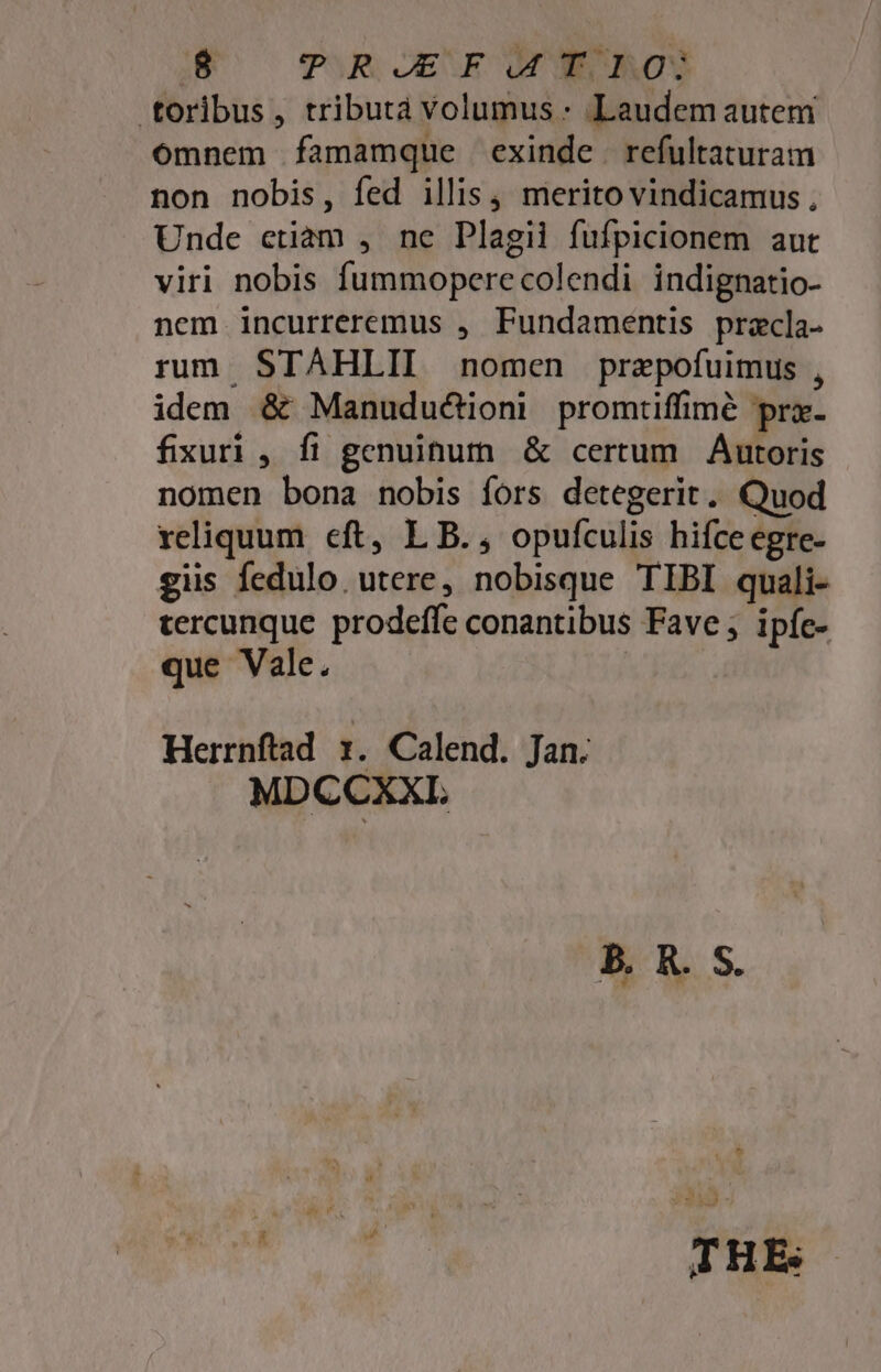 ES ^ TIR OESE OC AOS toribus, tributa volumus : Laudem autem omnem famamque exinde. refultaturam non nobis, fed illis , merito vindicamus , Unde etiam , ne Plagii fufpicionem aut viri nobis fummoperecolendi indignatio- nem incurreremus , Fundamentis pracla- rum. STAHLII nomen prazpofuimus , idem &amp; Manudu&amp;ioni promtiffimé prx. fixuri , fi genuinum &amp; certum Áutoris nomen bona nobis fors detegerit. Quod reliquum eft, L B., opufculis hifceegre- giis fedulo. utere, nobisque TIBI quali- tercunque prodeffe conantibus Fave ; ipfe- que Vale. | Herrnftad :. Calend. Jan. MDCCXXTI. THE: