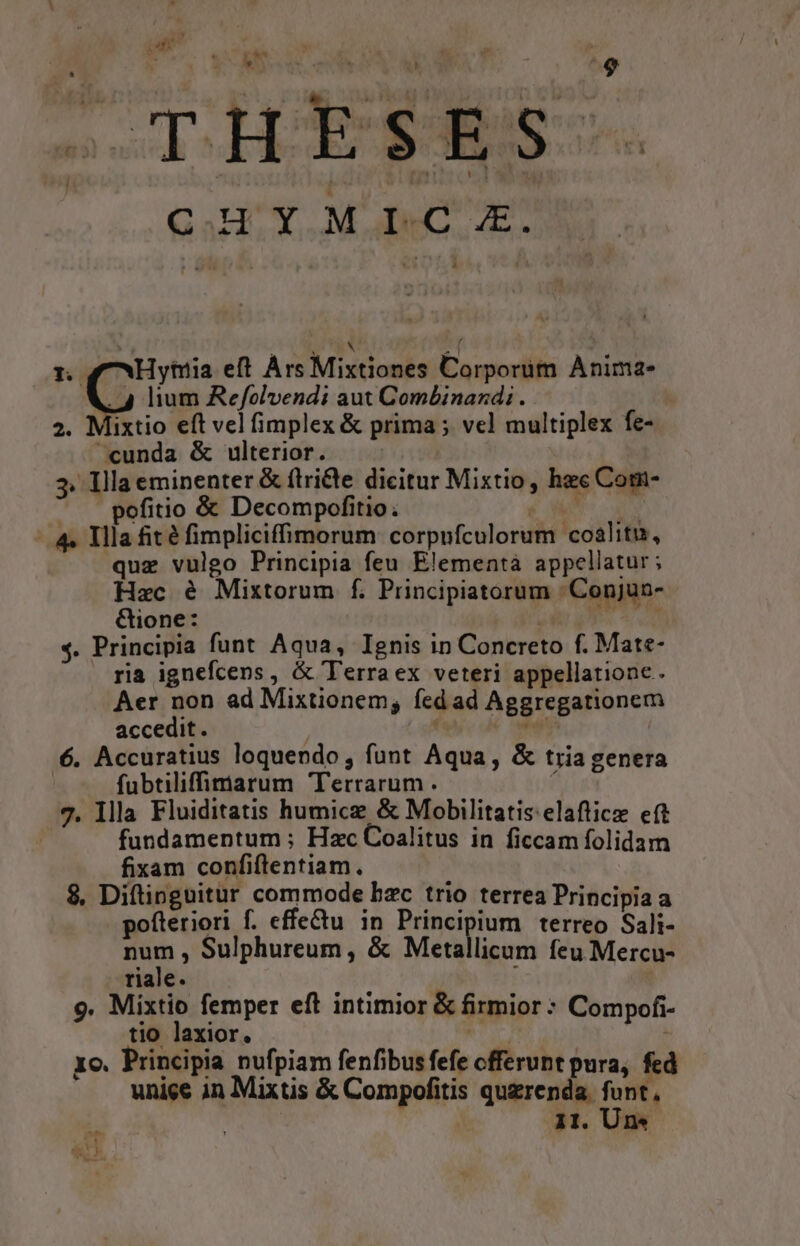 V^ Tal di SOM AS LR * ; e C.HYMIC .ZE. 4 lium Refolvendi aut Combinandi . 2. Mixtio eft vel fimplex &amp; prima ; vel multiplex fe- cunda &amp; ulterior. 3. Illa eminenter &amp; ftridte dicitur Mixtio , hec Com- pofitio &amp; Decompofitio; ? -. 4. Illa fit é fimpliciffimorum corpufculorum coalitu, quz vulgo Principia feu Elementà appellatur; Hac é Mixtorum f. Principiatorum Conjun- Gione: | E $4. Principia funt Aqua, Ignis in Concreto f. Mate- ria ignefcens , &amp; Terraex veteri appellatione. Aer non ad Mixtionem, fed ad Aggregationem accedit. : * es | 6. Accuratius loquendo, funt Aqua, &amp; tria genera | fubtiliffiarum Terrarum. ( 7. llla Fluiditatis humice &amp; Mobilitatis:elaftice eft | fundamentum ; Hzc Coalitus in ficcam folidam fixam confiflentiam. 8, Diftinguitur commode bzc trio terrea Principia a pofteriori f. effectu. in Ri terreo Sali- Pa ; Sulphureum , &amp; Metallicum feu Mercu- riale. 9. Mixtio femper eft intimior &amp; firmior: Compofi- tio laxior. a6 xo. Principia nufpiam fenfibus fefe cfferunt pura, fed unice in Mixtis &amp; Compofitis qugrenda. funt, 11. Un*- iet Ai S 1 Ci. eft Ars Mixtiones Corporüm Anima-