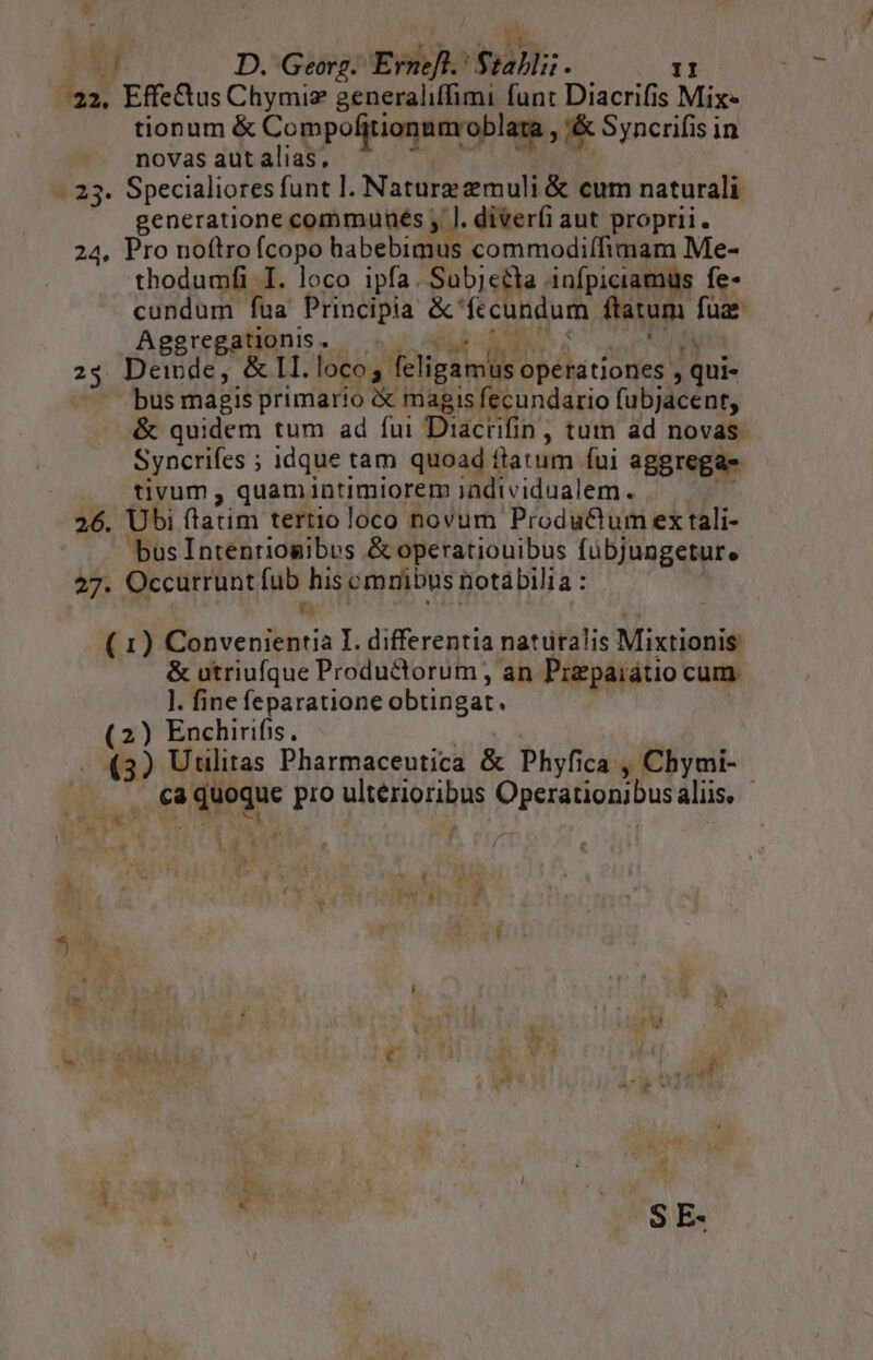 á NR Hn ;  D. Georg. Erneft.: $tablii. II 32, Effe&amp;us Chymiz generaliffimi funt Diacrifis Mix tionum &amp; Compofitionnnroblara , '&amp; Syncrifis in novas aut alias,  TEMA . 23. Specialiores funt l. Nature muli &amp; cum naturali generatione communés ; l. diveríi aut proprii. 24, Pro noftro ícopo habebimus commodiífimam Me- thodumfi I. loco ipfa. Sabjeéla infpiciamus fe- cundum fua Principia &amp;'fecundum ftatum füz Aggregaliiinis. nur AM RE E sur 23. Deinde, &amp; II. loco; feligamus operationes , qui- bus magis primario &amp; magis fecundario fubjacent, &amp; quidem tum ad fui Diacrifin, tum ad novas Syncrifes ; idque tam quoad flatum fui aggregas tivum , quamintimiorem iadividualem. iá 26. Ubi ftatim tertioloco novum ProduCtum ex tali- busIntenriogibus &amp; operatiouibus fübjungetur. 27. Occurrunt fub his omnibus notábilia : | ( 1) Convenientia I. differentia naturalis Mixtionis &amp; utriufque Productorum , an Pizpaiatio cum. l. fine feparatione obtingat. (2) Enchirifis, u (3) Utlitas Pharmaceutica &amp; Phyfica , Chymi- ; ca quoque pro ultérioribus Operationibus aliis, i NUT | | * Li - , v , h ! y 4 r : n EF * ES ;