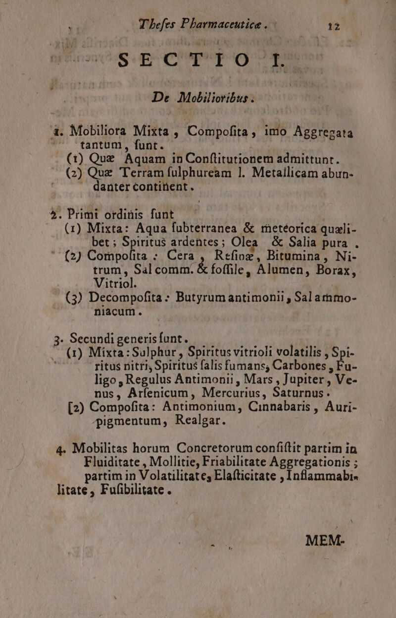 Sup CNN De Molilioribus. à. Mobiliora Mixta , Compofita, imo Aggrezata ^ -fantum, funt. | (1) Que Aquam in Conflitutionem admittunr. (2) Quz Terram fulphuream 1. Metallicam abun- danter continent . 5. Primi ordinis funt | (1) Mixta: Aqua fubterranea &amp; meteorica quzli- bet; Spiritus ardentes; Olea &amp; Salia pura . ' (2) Compolita ; Cera , Refioz, Bitumina, Ni- trum, Sal comm. &amp; foffile , Alumen, Borax, Vitriol. | (3) Decompofita : Butyrumantimonii , Sal ammo- niacum. 3. Secundi generis funt. ^ (1) Mixta:Sulphur, Spiritus vitrioli volatilis , Spi- ritus nitri, Spiritus falis fumans, Carbones , Fu- ligo , Regulus Antimoni! , Mars , Jupiter , Ve- nus, Arfenicum , Mercurius, Saturnus. [2) Compofita: Antimonium, Cinnabaris , Auri- ^pigmentum, Realgar. 4. Mobilitas horum Concretorum confiftit partim in Fluiditate , Mollitie, Friabilitate Aggregationis ; partim in Volatilitates Elafticitate , Inflammabis litate, Fufibilitate. N jo MEM-
