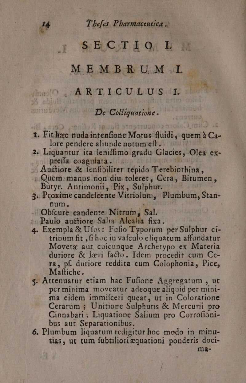 j &amp;ECoAOg HM ^ MEM BRUM.L A RT, LLGUU.L:)U/S E De Colliguatione. t. Fit Kx ciiliitd aspe fors: fluidi, quem à Ca- lore pendere aliunde notum eft. 2. Liquantur ita leniffimo gradu Glacies, Olea ex- preffa coagulata. |. Auétiore &amp; ícnfibiliter tepido Verdibtgak, .. Quem: manus non diu. toleret , Cera, Bitumen, Butyr. Antimonii , Pix , Sulphur. 3. Proxime candeícente Vitriolum, Plumbum, Stan- num. | Obfcure- candente. Nitrum; Sal. ^. Paulo auétiore Sal;a. Alcalia fixa. 4. Exempla &amp; Ufus: Fufio Typorum perSulphur ci- trinum fit ,fi hoc in vafculo eliquatum affandatur Movetz aut. cuici unque Archetypo ex Materia duriore &amp; levi facto. Idem procedit cum Ce- ra, pf. duriore reddita cum Colophonia, Pice, Maftiche. $. Attenuatur etiam hac Fufione Aggregatum , ut permipima moveatur adeoque aliquid per mini- ma eidem 1mmiíceri queat, ut in Colorarione Cerarum ; Unitione Sulphuris &amp; Mercurii. pro Cinnabati ; Liquatione Salium pro Corrofioni- bus aut Separationibus. 6. Plumbum liquatum redigitur hoc modo in minu- tias, ut tum fubtiliori Euoettani ponderis doci- ma-