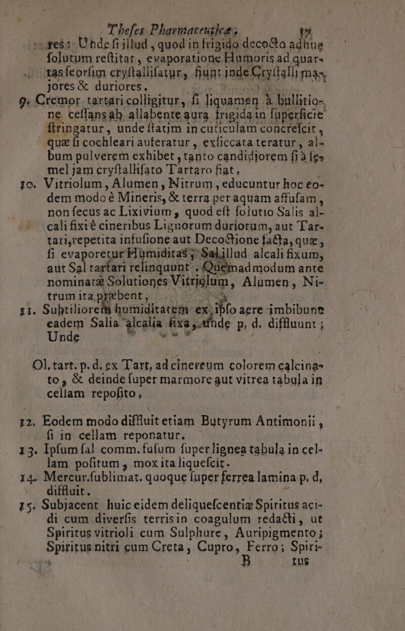 s fe$:: Ütde fi illud , quod in fugido deco&amp;o adhue folutum reftitat , evaporatione Humoris ad quar« tas feorfim cryftallifayr, fiunt inde Gry(tallimas jores &amp; duriores, * JAMES uc 9. Cremor tartari colligitur, fi ]iquamen à bullitio-. ne ceffansab allabente gura. trigidain fuperficie ftringatur , undeítatim incuticulam concrefcit , qu&amp; fi cochleari auferatur , exíiccata teratur , al- bum pulverem exhibet , tanto candidjorem fi à fes mel jam cryftallifato Tartaro fiat,  io. Vitriolum , Alumen , Nitrum , educuntur hoc eo- dem modo é Mineris, &amp; terra per aquam affufam , non fecus ac Lixivium , quod eft folutio Sa!is al- cali fixié cineribus Lignorum duriorum, aut T'ar- tari,repetita infufione aut Deco&amp;tione fa&amp;ta, quz , fi evaporetur Hümidira$ ; Salillud alcali xum, aut Sal tarfari relinquunt « Quemadmodum ante nominatz Solutiones Vitriglum, Alumen, Ni- trum ita pyebent, Du - 1i. Subtiliorerm humiditatem za aere jmbibunt eadem: Salia alcalia fixa ,.fhde p, d. diffluunt ; Unde M NERO. | Ol. tart. p.d, ex Tart, ad cinereum colorem calcina- to , &amp; deinde fuper marmore aut vitrea tabu]a in cellam repofito , 12, Eodem modo diffluit etiam Butyrum Antimonii , fi in cellam reponatur. 13. Ipfum fà] comm. fufum fuperlignea tabula in cel- lam pofitum , mox ita liquefciz. 14. Mercur.fublimat. qaoque fuper ferrea lamina p. d, diffluit. | ; 15. Subjacent huic eidem deliquefcentiz Spiritus aci- di cum diverfis terrisin coagulum redacti, ut Spiritus vitriol: cum Sulphure, Auripigmento; Spiritus nitri cum Creta, Cupro, Ferro; Spiri- » tus