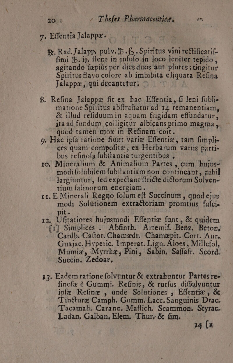 20: ^ Thefes Phartnaceutiee, E 7. Effentia Jalappz.. E. Rad.alapp, pulv. 15 . fS . Spiritus vini re&amp;ificatit- fimi 1b. ij. flent in infufo in loco leniter tepido , agitando Íxpilis per dies duos aut plüres;tngitur Spiritusflavo colore ab imbibita eliquata Refina Jalappz , qui decantetur. ^ 8. Refina Jalappe fit ex hac Elffentia, fi leni fubli- matione Spiritus abftrahaturad 14 remanentiam,. &amp; illud refiduum in aquam frigidam effundatur, ita ad fundum colligitur albicans primo magtna ,. quod tamen mox in Refinam coit.  9. Hac ipfa ratione fiunt variz Effentiz, tam fimpli- ces quam compofitz , ex Herbarum variis parti- bus refinofa fubitantia turgentibus , | 1c. Miberalium &amp; Animaliura Partes , cum hujus modifolubilem fub'tantiam non contineant, nihi] largiuntur, fed expectant (tricte dictorum Solven- tium falinorum energiam, ; i1. E Minerali Regno folum eft Succinum , quod ejus modi Solàtionem extractoriam promtius fuície it. | | 12. iD S hujusmodi Eífentiz funt, &amp; quidem [1] Simplices . Abfinth. Artem:f. Benz. Beton; Cardb. Caítor. Chamzdr. Chamzpit. Cort. Aur. Guajac. Hyperic. Imperat. Lign. Aloes, Millefol. Mumiz, Myrrhz, Pini, Sabin, Saffafr. Scord. Succin. Zedoar, . | | 153. Eadem ratione folvuntur &amp; extrahuntur Partes re- finofz é Gummi. Refinis, &amp; rurfus diflolvuntur ipfe Refine , unde Solutiones , Effentiz , &amp; Tiocturz Camph. Gumm. Lacc. Sanguinis Drac. 'T'acamah, Carann. Maflich. Scammon. Styrac. Ladan, Galban, Elem. Thur. &amp; fim. 34 [2