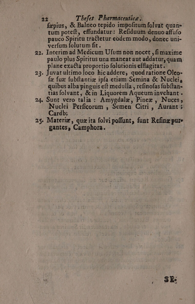 fzpius, &amp; Balneo tepido impofitum folvat quan» tum poteft, effundatur: Refiduum denuo affufo pauco Spiritu tractetur eodem modo, donec uni- verfum folutum fit. | 22. Interim ad Medicum Ufum non nocet ,fi maxime paulo plus Spiritus una maneat aut addatur, quam plane exacta proportio folutionis efflagitat. 23. Juvatultimoloco hicaddere, quodratione Oleo- fz fuz fubflantiz ipfa etiam Semina &amp; Nuclei, quibus alba pinguis eft medulla , refinofas fübftan- tiasfolvant, &amp;in Liquorem Aqueum invehant . 24. Sunt vero talia : Amygdalz, Pinee , Nuces,; | Nuclei Perficorum , Semen Citri , Aurant ; Cardb; 25. Materiz, quzita folvi poffunt, funt Refinz pure gantes, Camphora. ' ry