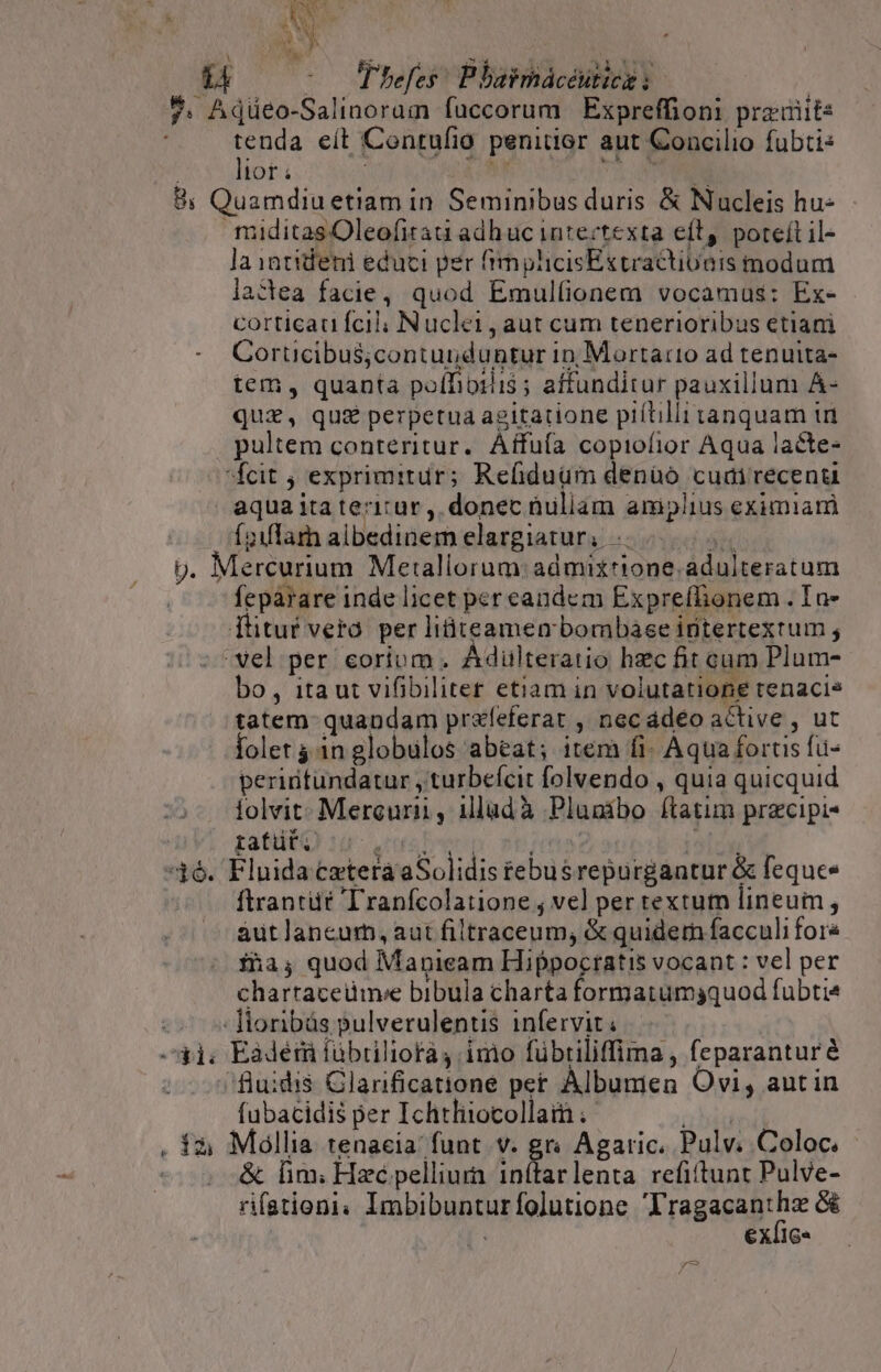 AN OU 1 ^0 Phefes: Pbaimácéutice : ?. Adüeo-Salinoram fuccorum Expreffioni preiiit: PS eít Contufio penitior aut Concilio fubti: lor hr M. 8i Quamdiu etiam in Seminibus duris &amp; Nucleis hu- maditasOleofitaa adhuc intectexta eit, poteft il- la intideni educi per fimplicisExtractiueis modum lactea facie, quod Emulfionem vocamus: Ex- corticau fcil; Nucle1, aut cum tenerioribus etiani Corticibus;contunduntur in, Mortario ad tenutta- tem, quanta poífioriis ; affunditur pauxillum A- quz, quz perpetua agitatione piltilli tanquam ti pultem conteritur. Affufa copiofior Aqua lacte- fcit ; exprimitur; Refiduüm denüó cudirecenta aqua ita teritur , donec nullam amplius eximiam Íoiflam albedinem elargiatur, | p. Mercurium Metaliorum:admixrione.adulteratum feparare inde licet per candem Exprefhionem . In- düituf vera. per liüiteamen bombase intertextum ; vel per corium . Ádilteratio hec fit cum Plum- bo, itaut vifibiliter etiam in volutatione tenacis tatem quandam prafeferat , necádéo active , ut folet 4 in globulos abeat; item fi- Aqua fortis fu- perintundatur ,turbefcit folvendo , quia quicquid lolvit:. Mercuri , illadà Plugibo ftatim precipi- rafüt. ore Dern ] 36. Fluida cetera aSolidis tebusrepurgantur &amp; fequee ftrantüt Tranfcolatione ; vel per textum lineum, aut lancurb, aut filtraceum, &amp; quidem facculi fore fa, quod Mapicam Hippocratis vocant : vel per chartaceümve bibula charta formatumgquod fubtis -- ]toribás pulverulentis infervit ^41. Eadérü fübriliofà imo fübriliffima , feparanturé fluidis Glarificatione pet Albumen Ovi, autin fubacidis per Ichtliiocollam Nos . 13; Mollia tenacia' funt v. gr Agaric. Pulv. Coloc. &amp; lim; Hzé pellium inítarlenta refiftunt Pulve- rifationi. Imbibunturfolutione 'T pagagagthr | exfie- y^