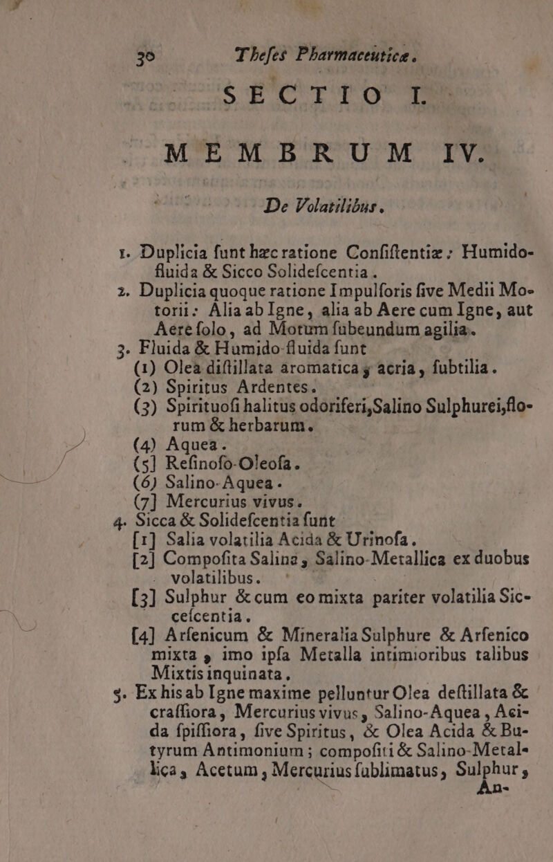 3^ Thefes Pharmaceutica. $ fc Tq gg MEMBRUM IV. De VolaNilibüs. 1. Duplicia funt hzcratione Confiflentiz ; Humido- fluida &amp; Sicco Solidefcentia . ;. Duplicia quoque ratione Impulforis five Medii Mo- torii; AliaabIgne, alia ab Aere cum Igne, aut Aerefolo, ad Motum fübeundum agilia.. 3. Fluida &amp; Humido fluida funt (1) Olea diflillata aromatica y acria , fubtilia. (2) Spiritus Ardentes. Tw (3) Spirituofi halitus odoriferi,Salino Sulphurei;flo- rum &amp; herbarum. (4) Aquea. (5] Refinofo-Oleofa. (6) Salino-Aquea. (7] Mercurius vivus. 4. Sicca &amp; Solidefcentia funt - [1] Salia volatilia Acida &amp; Urinofa. [2] Compofita Salina ; Salino-Metallica ex duobus . volatilibus. : [3] Sulphur &amp;«cum eo mixta pariter volatilia Sic- ». ceícentia. [4] Arfenicum &amp; Mineralia Sulphure &amp; Arfenico mixta , imo ipfa Metalla intimioribus talibus Mixtis inquinata , 4,8 $. Ex hisab Igne maxime pelluntur Olea deftillata &amp; cra(fiora, Mercurius vivus , Salino-Aquea , Aci- da fpiffiora, five Spiritus, &amp; Olea Acida &amp; Bu- tyrum Antimonium ; compofiti &amp; Salino-Metal- lica, Acetum , Mercurius füblimatus ; 2. on s n«