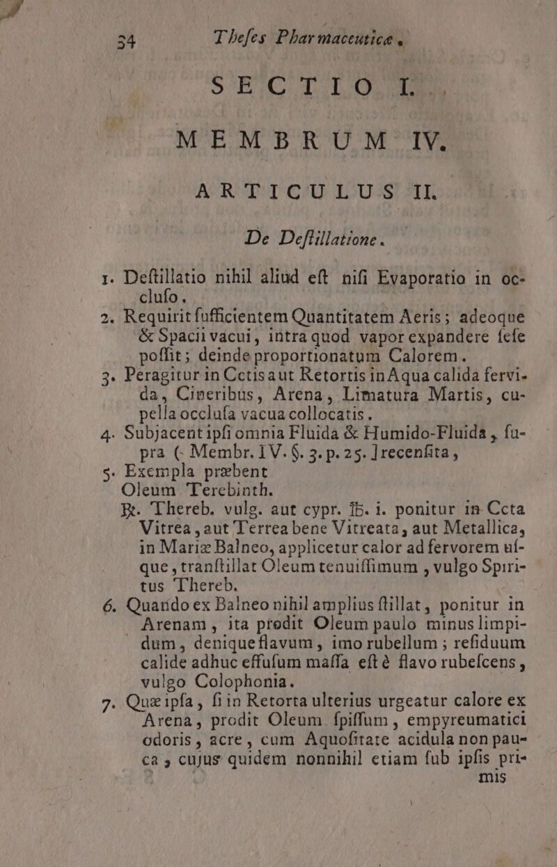 S EiG T.LO MEMBRUM IV. ACRUT pe) 12099 AXE De Deflillatione . I. oput nihil aliud eft nifi Evaporatio in oc- clufo. 2. Requirit fufficientem Quantitatem Aeris; adeoque &amp; Spacii vacui, intraquod vapor expandere íefe poffit; deinde proportionatum Calorem. 3. Peragitur in Cctisaut Retortis inAqua calida fervi- da, Cineribus, Arena, Limatura Martis, cu- pella occlufa vacua collocatis. 4. Subjacent ipfi omnia Fluida &amp; Humido-Fluida , fu- pra C Membr. 1V. $. 3. p. 25. ] recenfita, s. Exempla prebent Oleum Terebinth. Ri. Thereb. vulg. aut cypr. 15. i. ponitur 1n Ccta Vitrea , aut Terrea bene Vitreata, aut Metallica, in Mariz Balneo, applicetur calor ad fervorem uí- que ,tranftillat Oleum tenuiffimum , vulgo Spiri- tus Thereb. 6. Quarido ex Balneo nihil amplius flillat , ponitur in Arenam, ita predit Oleum paulo minus limpi- . dum, deniqueflavum , imo rubellum ; refiduum calide adhuc effufum maffa eftà flavo rubeícens , vulgo Colophonia. | 7. Quz ipfa , fiin Retorta ulterius urgeatur calore ex Arena, prodit Oleum. fpiffum , empyreumatici odoris , acre, cum Aquofitate acidula non pau- ca , cuJus quidem nonnihil etiam fub ipfis pri- | mis