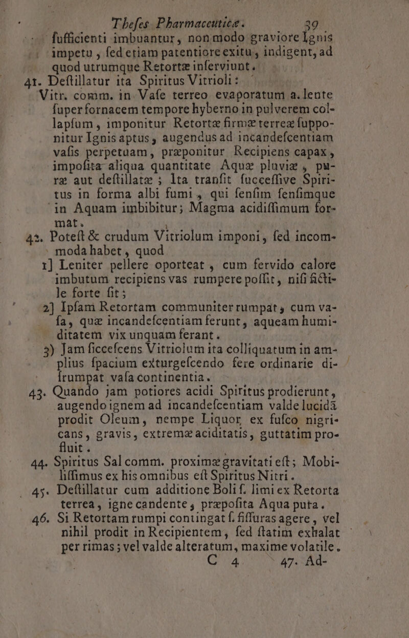 -— fufficienti imbuantur, nonmodo graviore Ignis . impetu , fed etiam patentiore exitu , indigent, ad quod utrumque Retortz inferviunt 41. Deftillatur ita Spiritus Vitrioli:.-— Vitr. comm. in. Vafe terreo evaporatum a.lente fuperfornacem tempore hyberno in pulverem col- lapfum , imponitur Retortz firmz terrez fuppo- nitur Ignisaptus, augendus ad 1ncandefcentiam vafis perpetuam, przeponitur Recipiens capax , impofita aliqua quantitate Aquz plaviz , pu- rg aut deflillatze ; lta tranfit. fucceffive Spiri- tus in forma albi fumi 4 qui fenfim fenfimque in Aquam imbibitur; Magma acidiffimum for- mat. NUS | *. Poteft &amp; crudum Vitriolum imponi, fed incom- moda habet , quod 1] Leniter pellere oporteat , cum fervido calore imbutum recipiens vas rumpere polfit, nifi ficti- le forte fit ; 2] Ipfam Retortam communiter rumpat, cum va- fa, quz incandefcentiam ferunt, aqueam humi- ditatem vix unquam ferant . .8) Jam ficcefcens Vitriolum ita colliquatum in am- plius fpacium exturgefcendo fere ordinarie di- Írumpat vafa continentia. 43. Quando jam potiores acidi Spiritus prodierunt, augendo ignem ad incandefcentiam valde lucidà prodit Oleum, nempe Liquor ex fufco nigri- Cans, gravis, extrema aciditatis, guttatim pro- fluit . abe RU 44. Spiritus Sal comm. proximzgravitatieít; Mobi liffimus ex hisomnibus eft Spiritus Nitti . 45. Deflillatur cum additione Bolif. limi ex Retorta terrea, igne candente, prepofita Aqua puta. 46. Si Retortam rumpi coniingat f. fiffuras agere , vel nihil prodit in Recipientem, fed flatim exhalat per rimas ; vel valde alteratum, maxime volatile. 4 47. Ad-