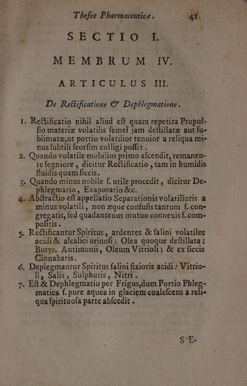 T befes Pharmaceutice j A 4*. SEC TÜUIGU |  MEMBRUM IV. ARODLCUIUO BH De Retlificatione €. Dephlegmatione. | 1. ReGjificatio nihil aliud eft quam repetita Propul- fio materiz volatilis femel jam dettillatz aut fu- blimatzsut portio volatilior tenuior a reliqua mi* nus fubtili feorfim colligi poffit . 2. Quando volatile mobilius primo afcendit, remanen- tefegniore , dicitur Rectificatio , tam in humidis fluidisquam ficcis. 3. Quando minus nobile f. utile procedit , dicitur De- phlegmatio, Evaporatio &amp;c. 4. Abftractio eft appellatio Separationis volatilioris a ». minusvolatili, non zque confufistantum f. con- regatis, fed quadantenus mutuo connexis f.com- ofitis. | nEaificantur Spiritus , ardentes &amp; falini volatiles acidi &amp; alcalici urinofi; Olea quoque deftillata ; Butyr. Antimonii, Oleum Vitrioli ; &amp; ex ficcis Cinnabaris. 6. Deplegmantur Spiritus falini fixioris acidi * Vitrio- li4 Salis, Sulphuris, Nitri. — 7. Eft &amp; Dephlegmatio per Frigus,dum Portio Phleg- matica f. pure aquea in glaciem coalcfcens à reli qua fpirituofa parte abícedit .