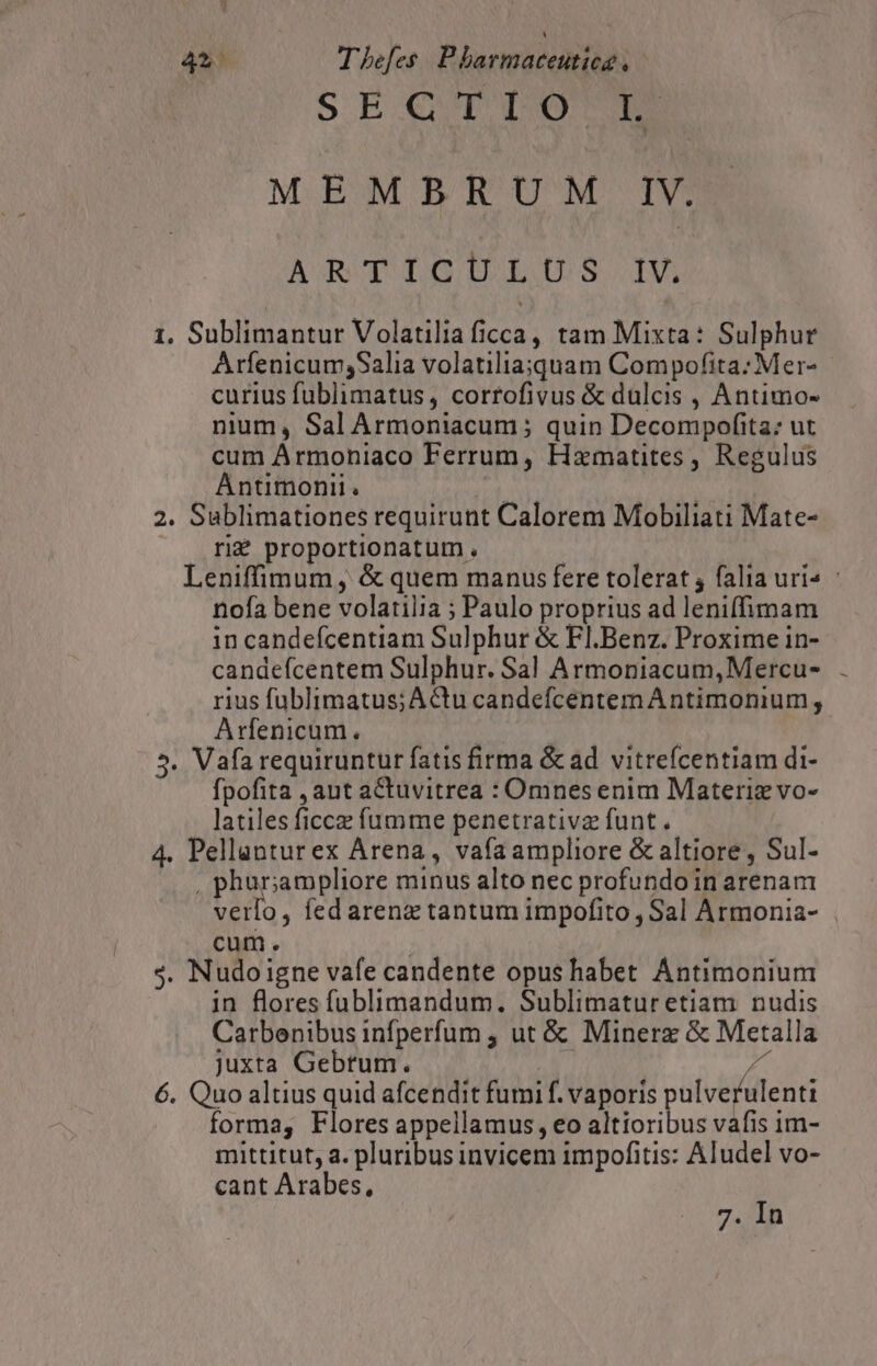 SEQTTO A MEMBRUM IV. ARTILGIULUS IV, 1. Sublimantur Volatilia ficca, tam Mixta: Sulphur Arfenicum;Salia volatiliaiquam Compofita: Mer- curius fublimatus, corrofivus &amp; dulcis , Antimo- nium, Sal Armoniacum ; quin Decompofita: ut cum Armoniaco Ferrum, Hzmatites, Regulus Antimonii. ee 2. Sublimationes requirunt Calorem Mobiliati Mate- ri£ proportionatum . | Leniffimum, &amp; quem manus fere tolerat ; falia uri^ | nofa bene volatilia ; Paulo proprius ad leniffimam in candefcentiam Sulphur &amp; Fl.Benz. Proxime in- candefcentem Sulphur. Sal Armoniacum,Mercu- rius fublimatus; Actu candefcentemAntimonium , Arfenicum. : 5. Vafa requiruntur fatis firma &amp; ad vitrefcentiam di- fpofita , aut aCtuvitrea : Omnes enim Materiz vo- latiles ficcz fumme penetrativz funt. 4. Pellanturex Arena, vafa ampliore &amp; altiore, Sul- , phur;ampliore minus alto nec profundoin arenam verlo, fed arenz tantum impofito , Sal Armonia- cum. : $. Nudo igne vafe candente opushabet Antimonium in flores füblimandum. Sublimatur etiam. nudis Carbenibus infperfum , ut &amp; Minerz &amp; Metalla juxta Gebrum. T 2 6. Quo altius quid afcendit fumi f. vaporis pulverulenti forma, Flores appellamus, eo altioribus vafis im- mittitut, a. pluribus invicem impofitis: Aludel vo- cant Arabes, 7. In