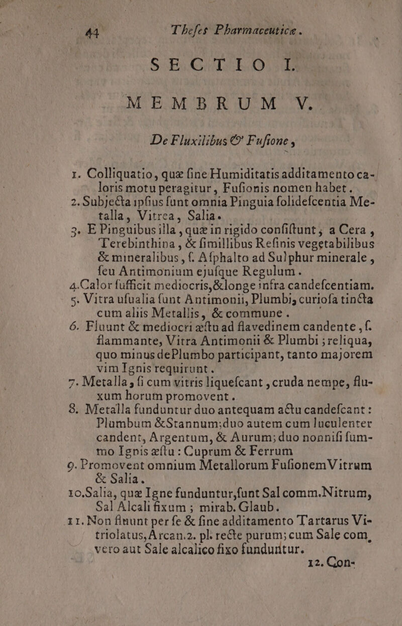 S B QULbSb.O1:d MEMBRUM V. De Fluxilibus € Fufione , 1. Colliquatio, quz fine Humiditatis additamento ca-. loris motu peragitur, Fufionis nomen habet. 2. Subje&amp;ta ipfius funt omnia Pinguia folidefcentia Me- tala, Vitrea, Salia. 3. E Pinguibus illa , quz in rigido confiftunt ; a Cera , Terebinthipa , &amp; fimillibus Refinis vegetabilibus &amp; mineralibus , Afphalto ad Sulphur minerale , feu Antimonium ejufque Regulum. 4.Calor fufficit mediocris, &amp;longe níra candefcentiam. 5. Vitra ufualia funt Antimonii, Plumbi; curiofa tincta cum aliis Metallis, &amp; commune . 6. Fluunt &amp; mediocri eftu ad flavedinem candente , f. flammante, Vitra Antimonii &amp; Plumbi ; reliqua, quo minus dePlumbo participant, tanto majorem vim Ignis requirunt. 7. Metalla; (i cum vitris liquefcant , cruda nempe, flu- xum horum promovent. 8. Metalla funduntur duo antequam actu candefcant : Plumbum &amp;Stannum;duo autem cum luculenter candent, Argentum, &amp; Aurum;duo nonnifi fum- mo Ignis zítu : Cuprum &amp; Ferrum 9. Promovent omnium Metallorum FufionemV itrum &amp; Salia. 10.Salia, que Igne funduntur,funt Sal comm.Nitrum, Sal Alcalifixum ; mirab. Glaub. ir. Non flnunt per fe &amp; fine additamento Tartarus Vi- triolatus, Arcan.2. pl re&amp;te parum; cum Sale com, vero aut Sale alcalico fixo funduritur. 12. Con-