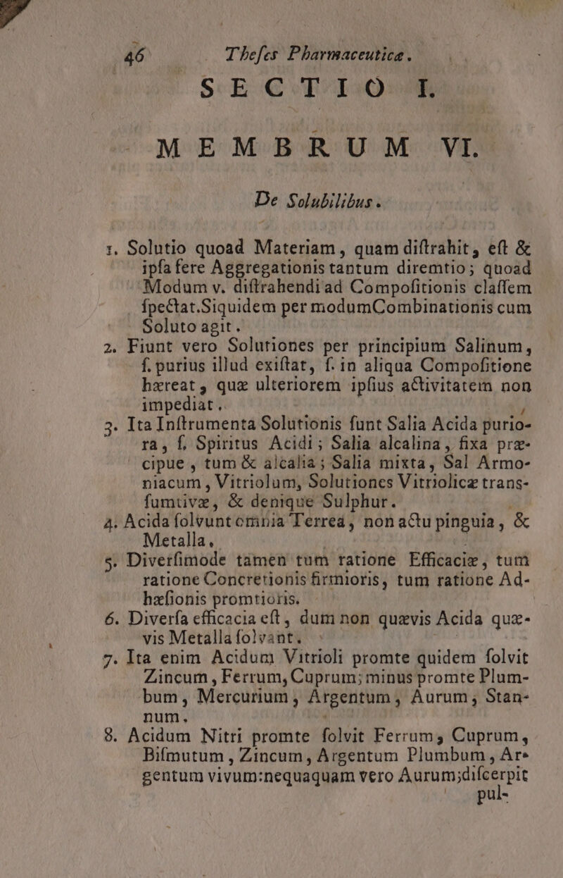 SECTIO MEMBRUM VI De Solubilibus . 1. Solutio quoad Materiam , quam diftrahit, eft & ipfa fere Aggregationis tantum diremtio; quoad Modum v. diftrahendiad Compofitionis claffem fpectat.Siquidem per modumCombinationis cum . Soluto agit. 2. Fiunt vero Solutiones per principium Salinum, f. purius illud exiftat, f. in aliqua Compofitione haereat, qua ulteriorem ipfius aCtivitatemm non impediat .. ) 3. Ita Inftrumenta Solutionis funt Salia Acida purio- ra, f, Spiritus Acidi ; Salia alcalina , fixa prz- cipue , tum & alcalia ; Salia mixta, Sal Armo- niacum , Vitriolum, Solutiones Vitriolicz trans- fumtive, & denique Sulphur. 4. Acida folvunt omnia Terrea, non a&u pinguia , & Metalla, | ML $. Diverfimode tamen tum ratione Efficacie , tum ratione Concretijonis firmioris, tum ratione Ad- hxfionis promtioris. 6. Diverfa efficacia eft, dum non quavis Acida quz- vis Metalla folvant. 7. Ita enim Acidum Vitrioli promte quidem folvit Zincum , Ferrum, Cuprum; minus promte Plum- bum, Mercurium, Argentum , Aurum, Stan- num. . 9. Acidum Nitri promte folvit Ferrum3 Cuprum, Bifmutum , Zincum, Argentum Plumbum, Ar. gentum vivum:nequaquam vero paris dm ^ .pul-
