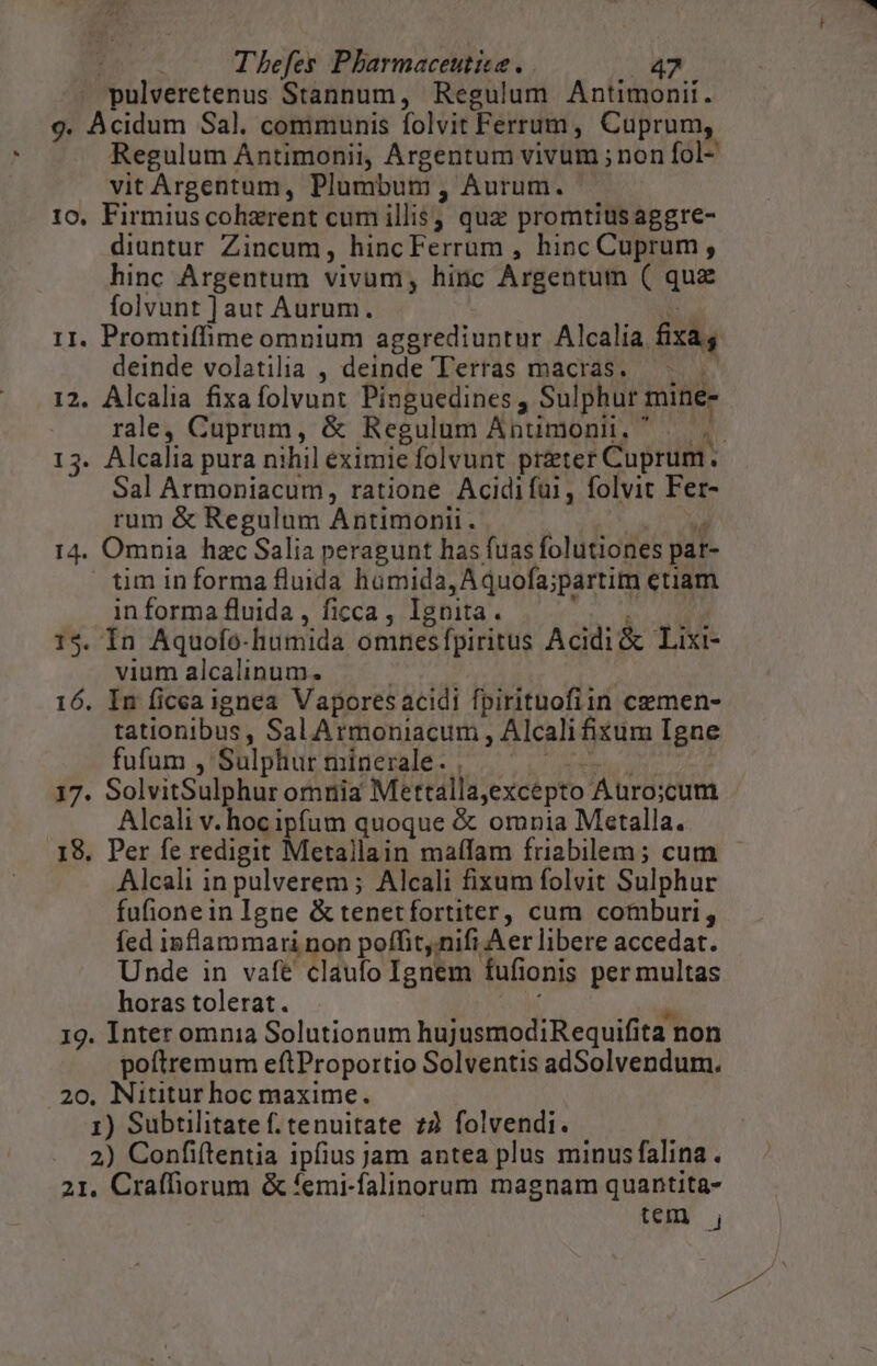 pulveretenus Stannum, Regulum Antimonii. 9. Acidum Sal. communis folvit Ferrum, Cuprum, Regulum Antimonii, Argentum vivum ; non fol- vit Argentum, Plumbum , Aurum. 10, Firmius coherent cum illis; quz promtiusaggre- diuntur Zincum, hincFerrum , hinc Cuprum , hinc Argentum vivum, hinc Argentum ( quz folvunt ] aut Aurum. TT 11. Promtiffime omnium aggrediuntur Alcalia fixas deinde volatilia , deinde Terras macras. ^... 12. Alcalia fixafolvunt Pinguedines , Sulphur mine- rale, Cuprum, &amp; Regulum Antimonii. ^ — | Sal Armoniacum, ratione Acidifui, folvit Fer- rum &amp; Regulum Antimonii . | a 14. Omnia hzc Salia peragunt has fuas folutiones pat- tim informa fluida homida, Aquofa;partim etiam in forma fluida , ficca , Ignita. ihdipsWisr 15. In Aquofo-humida omnesfpiritus Acidi &amp; Lixi- vium alcalinum. | 16. In ficea ignea Vapores acidi fpirituofiin cemen- tationibus, SalArmoniacum , Alcali ixum Igne fufum , Sulphur minerale. . TAREA i1; 17. SolvitSulphur omnia Mettalla,excepto A uro;:cum Alcali v. hoc ipfum quoque &amp; omnia Metalla. 18. Per fe redigit Metallain maífam friabilem; cum Alcali in pulverem ; Alcali fixum folvit Sulphur fufionein Igne &amp; tenetfortiter, cum comburi, fed inflammari non poffitnifi Aer libere accedat. Unde in vafe claufo Ignem fufionis per multas horas tolerat. vv à 19. Inter omnia Solutionum hujusmodiRequifita non poftremum eftProportio Solventis adSolvendum. 20. Nititur hoc maxime. 1) Subtilitate f. tenuitate 72 folvendi. 2) Confiftentia ipfius jam antea plus minusfalina. 21, Craffiorum &amp; femi-falinorum magnam quantita- tem , y.