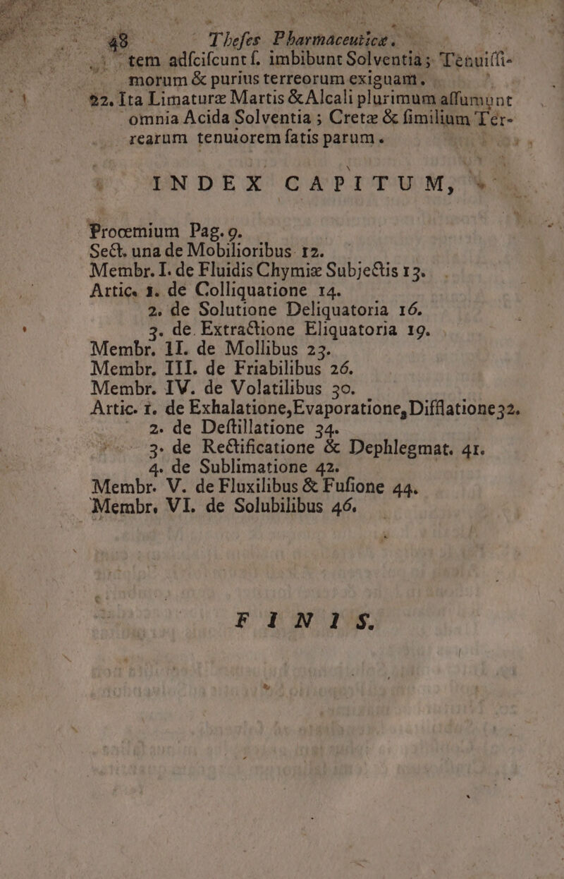 .tem adíciícunt f. imbibunt Solventia ;. Tenuifí morum &amp; purius terreorum exiguam, omnia Acida Solventia ; Creta &amp; fimilium Ter regrüm tenuiorem fatis parum. | ra INDEX CAPITUM, V Procmium Pag. 9. Sect. una de Mobisonibul I2. Membr. I. de Fluidis Chymiz SubjeGis 13. Artic. 1. de Colliquatione r4. 2. de Solutione Deliquatoria 16. 3. de. Extractione Eliquatoria 19. Membr. 1I. de Mollibus 23. Membr. III. de Friabilibus 26. Membr. IV. de Volatilibus 3o. Artic. 1. de Exhalatione,Evaporatione, Difflatione32. —. 2. de Deftillatione 34. 3. de Rectificatione &amp; Dephlegmat. 4r. 4. de Sublimatione 42. Membr. V. de Fluxilibus &amp; Fufione 44. FIN IS.