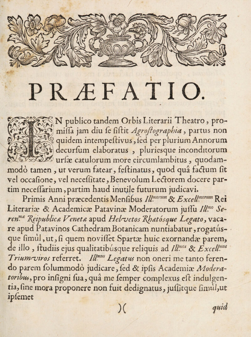 N publico tandem Orbis Literarii Theatro, pro¬ mi fla jam diu fe fiftit Agroflograpbia, partus non quidem intempeflivus ,Ied per plurium Annorum decurlum elaboratus , pluriesque inconditorum urfae catulorum more circumlambitus, quodam¬ modo tamen , ut verum fatear, fefti natus, quod qua facflum fit vel occafione, vel necefiitate. Benevolum Lecflorem docere par- tim necellarium,partim haud inutile futurum judicavi. Primis Anni praecedentis Menfibus lllmorum St ExceU,nomm Rei Literariar & Academicae Patavinae Moderatorum jullu Iit?0 Se~ rcnm£ ReigubliciX, Veneta apud Helnjctos Rhatosawe Legato, vaca¬ re apud Patavinos CathedramBotanicam nuntiabatur,rogatus- • que fimul, ut, fi quem noviflet Spartae huic exornanda* parem, de illo , ftudiis ejus qualitatibusque reliquis ad IU?0S Sc Excell?os ITnumnjiros referret. Illmm Lepatas non oneri me tanto feren- o do parem folummodo judicare,ied & ipfis Academiae Modera~ toribm,pro infigni fua,qua me lemper complexus eft indulgen¬ tia, fine mora proponere non fuit dedignatus, jufiitque fimul,ut ipfemet ,,'<)( rid
