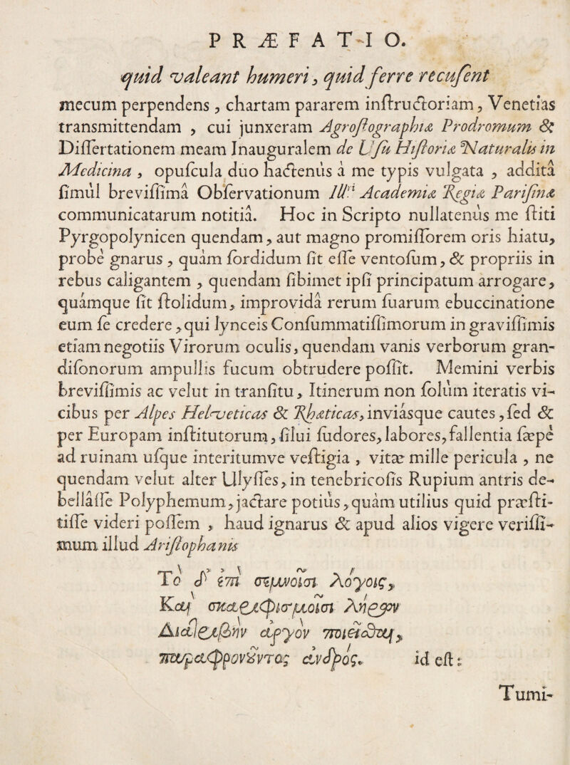 <quid valeant humeri, quid ferre re cuje nt mecum perpendens , chartam pararem infbru «floriam, Venetias transmittendam , cui junxeram Agrojlographia Prodromum 8i Diflertationem meam Inauguralem de JJfu Hijloria Haturalu in Jldedicina , opufcula duo hacftenus a me typis vulgata , addita fimul breviffima Obfervationum Id Academia Regia Parifna communicatarum notitia. Hoc in Scripto nullatenus me (biti Pyrgopolynicen quendam, aut magno promiflorem oris hiatu, probe gnarus , quam fordidum fit eile ventofum, & propriis in rebus caligantem , quendam fibimet ipfi principatum arrogare, quamque fit ftolidum, improvida rerum fu arum ebuccinationc eum fe credere,qui lynceisConfummatiffimorum ingraviffimis etiam negotiis Virorum oculis, quendam vanis verborum gran- difbnorum ampullis fucum obtrudere poffit. Memini verbis brevifiimis ac velut in tranfitu, Itinerum non folum iteratis vi¬ cibus per Alpes Helveticas & Rhaticas, inviasque cautes ,fed Sc per Europam inftitutorum, filui fudores, labores, fallentia fiepe ad ruinam ufque interitumve veftigia , vitae mille pericula , ne quendam velut alter Ulyfies,in tenebricofis Rupium antris de- bellafie Polyphemum, jaelare potius,quam utilius quid praefli- tifie videri poffem , haud ignarus & apud alios vigere verifli- snum illud Arifiophanu To <f em (PtfMiQicn Aoyoi?, Kctf (ntct£j,cpi.crfxohn Anpjjpv AlM&tfillV ClpyoV 7TDl5icdujj j 7!Wf ci<ppev£t/rQ; dvSpos* id efi: Turni-
