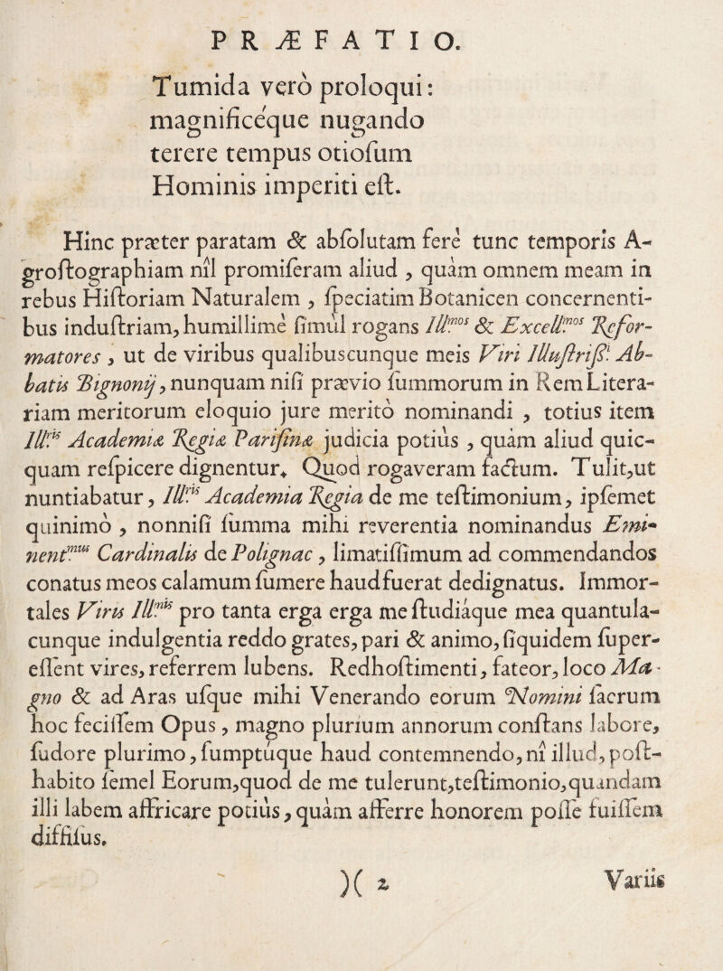 Tumida vero proloqui: magnificeque nugando terere tempus otiofum Hominis imperiti eft. Hinc prmter paratam dc abfolutam fere tunc temporis A- groffcographiam nil promileram aliud , quam omnem meam in rebus Hiftoriam Naturalem , fpeciatim Botanicen concernenti¬ bus induftriam, humillime fimul rogans Illmos & ExcellV Refor¬ matores , ut de viribus qualibuscunque meis Viri lUuftrifi1. Ab¬ batis Hignonij, nunquam nili praevio iummorumin Rem L itera- riam meritorum eloquio jure merito nominandi , totius item Ut? Academia Regia Parifina judicia potius , quam aliud quic- quam reipicere dignentur* Quod rogaveram fatffum. Tulit,ut nuntiabatur, IIV Academia Regia de me teftimonium, iplemet quinimo , nonnifi iumma mihi reverentia nominandus Emi- nentmus Cardinalis de Polignac, limatiffimum ad commendandos conatus meos calamum fumere haudfuerat dedignatus. Immor¬ tales Viris pro tanta erga erga me ffudiaque mea quantula¬ cunque indulgentia reddo grates,pari & animo, fiquidem luper- eflent vires, referrem lubens. Redhoffimenti, fateor, loco Ma • gno & ad Aras ufque mihi Venerando eorum 'Nomini iacrum hoc feciffem Opus, magno plurium annorum conrtans labore, fudore plurimo, fumptuque haud contemnendo, m illud,p oft- habito lemel Eorum,quod de me tulerunt,teftimonio,quandam illi labem affricare potius, quam afferre honorem poile fuiffem diffiius. ' )(i Variis