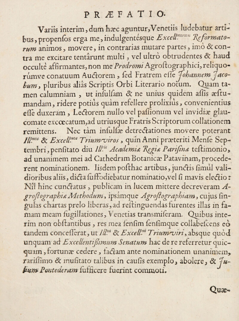 Variis interim, dum haec aguntur,Venetiis ludebatur arti¬ bus, propenfos erga me,indulgentesque ExceUmomm Reformato¬ rum animos, movere, in contrarias mutare partes, imo St con¬ tra me excitare tentarunt multi, vel ultro obtrudentes St haud occulte affirmantes, non me Prodromi Agroftographici, reliquo- rumve conatuum A udiorem , ied Fratrem cffc Jobarmem Jac o- bum, pluribus alias Scriptis Orbi Literario notum. Quam ta¬ men calumniam , ut infulfam St ne unius quidem affis aeftu- mandam, ridere potius quam refellere prolixius, convenientius elle duxeram , Ledlorem nullo vel paffionum vel invidia: glau¬ comate excoccatum,ad utriusque Fratris Scriptorum collationem remittens. Nec tam iniulhe detredlatior.es movere poterant fU™0S St Excell0I Triumnjiros, quin Anni praeteriti Menie Sep- tembri,penfitato diu Illi16 Academia Regia Parifna teftimonio, ad unanimem mei ad Cathedram Botanica: Patavinam, procede¬ rent nominationem. Iisdempofthac artibus, jundlis fimul vali¬ dioribus aliis, didtaiufFodiebatur nominatio,vel fi' mavis eledlio r Nil hinc cundfatus , publicam in lucem mittere decreveram A- groftographiaAdethodum, ipsamque Agroflographiam, cujus lin¬ gulas chartas prelo liberas,ad reftinguendas furentes illas in fa¬ mam meam fugillationes, Venetias transmiieram. Quibus inte¬ rim non obllantibus , res mea fenfim ienlimque collabeicens eo tandem concefierat, ut l‘dm St Excell?1 Triumnjiri, absque quod linquam ad Excellenti fimum Senatum hac de re referretur quic- quam,fortunae cedere , tadlam ante nominationem unanimem, rarifiimo St inufitato talibus in caufis exemplo, abolere. St \u- kum- Pontederam fufjftcere luerint commoti. Quae-