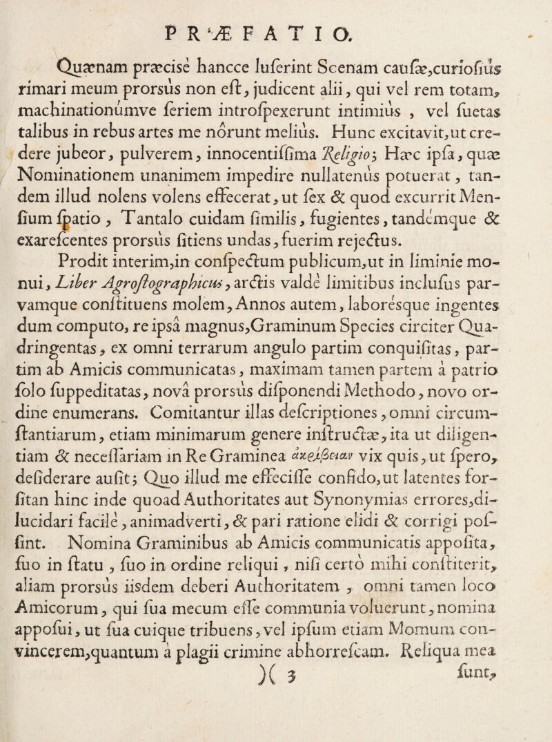 Quaenam praecise hancce luferint Scenam caufa?,curiofius rimari meum prorsus non eft, judicent alii, qui vel rem totam» machinationumve feriem introfpexerunt intimius , vel fuetas talibus in rebus artes me norunt melius. Hunc excitavit,ut cre¬ dere jubeor, pulverem, innocentiffuna 'ReligioHaec ipfa,quae Nominationem unanimem impedire nullatenus potuerat, tan¬ dem illud nolens volens effecerat,ut fex & quod excurrit Men- fiumfpatio, Tantalo cuidam fimilis, fugientes,tandemque & exarefeentes prorsus fidens undas,fuerim rejecffus. Prodit interim,in confpedaim publicum,ut in liminie mo¬ nui , Liber Agroflograghicm, areffis valde limitibus inclufus par¬ vamque conftituens molem,Annos autem, laboresque ingentes dum computo, re ipsa magnus,Graminum Species circiter Qua¬ dringentas , ex omni terrarum angulo partim conquifitas, par- tim ab Amicis communicatas, maximam tamen partem a patrio folo fuppeditatas, nova prorsus difponendi Methodo, novo or¬ dine enumerans. Comitantur illas deferiptiones, omni circum¬ flandarum , etiam minimarum genere inflructae, ita ut diligen¬ tiam 6c neceffariam in Re Graminea vix quis, ut fpero, defiderare au fit; Quo illud me effeciffe confido,ut latentes for- fitan hinc inde quoad Authoritates aut Synonymias errores,di- lucidari facile, animadverti, 8c pari ratione elidi &. corrigi pol- fint. Nomina Graminibus ab Amicis communicatis appofita, fuo in ftatu , fuo in ordine reliqui, nifi certo mihi conftitefit, aliam prorsus iisdem deberi Authoritatem , omni tamen loco Amicorum, qui fua mecum e fle communia voluerunt,nomina appofui, ut fua cuique tribuens, vel ipfum etiam Mornum con- vincerem,quantum a plagii crimine abhorrefeam. Reliqua mea )( J funt?
