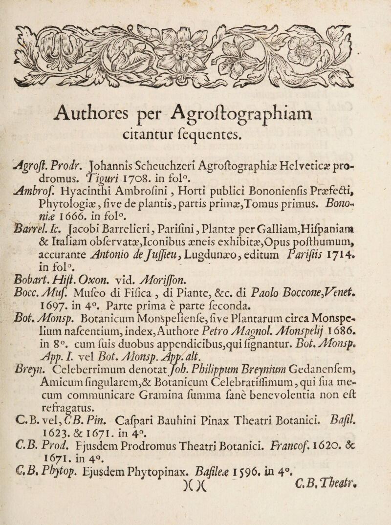 Authores per Agroftographiam citantur fequentes. Agrojl. Prodr. Johannis Scheuchzeri Agroftographiam Helvetica pro¬ dromus. Tiguri 1708. in fol°. Ambrof. Hyacinthi Ambrofini , Horti publici Bononienfts Pramfedi, Phytologiam 3 fi ve de plantis 5 partis prim^Tomus primus. Bono- nU 1666. in foI°. Barrel. Ic. Jacobi Barrelieri, Parifini , Planta per Galliam5Hifpaniant & Italiam obfervatce^Iconibus xneis exhibitam5Opus pofthumumf accurante Antonio de Jujfieu, Lugdunamo, editum Parifiis 1714« in fol°. Bobart. Hift. Oxon. vid. AforiJJon. Bocc. ATuf. Mufeo di Fifica 5 di Piante, &c. di Paolo Boccone^VeneL 1697. in 4°. Parte prima e parte feconda. Bot. Afonsp. Botanicum MonSpelienfe, fiye Plantarum circa Monspc- lium nafcentium, index, Authore Petro Adagnol. Afonspehj 1686. in 8°. cum fuis duobus appendicibus,qui lignantur. Bot. Afonsp-• App. L vel Bot. Alonsp. Appi ait. Breyn. Celeberrimum denotat Job. Philippum Brejnium Gedanenfem, Amicum fingularem,& Botanicum Celebratiftimum, qui fua me« cum communicare Gramina fumma fane benevolentia non eft refragatus. C.B. vel, CB.Pin. Cafpari Bauhini Pinax Theatri Botanici. BafiL 1623. & I671. in 4°. C.B.Prod. Fjusdem Prodromus Theatri Botanici. Francof. 1620. & 1671. in 4°. C*B9 Pbjtop. Ejusdem Phytopinax. Bafiled 1596. in 4°« ^ ^ C» B9 TPheatt *