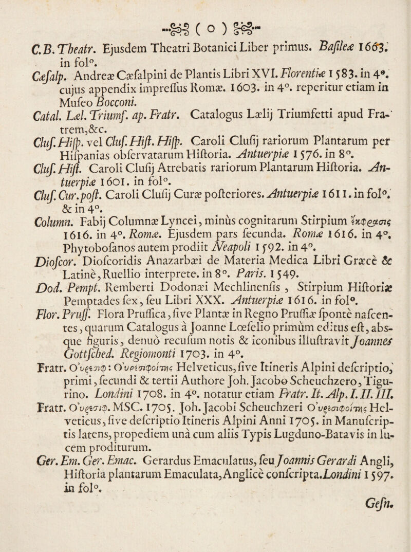 C.B.Theatr. Ejusdem Theatri Botanici Liber primus. Bajile<e 1663. in fol°. C#Jalp. Andrea? CaTalpini de Plantis Libri XVI. Florentia I 583. in 4®. cujus appendix impreffus Roma?. 1603. in 4°. reperitur etiam in Mufeo Bocconi. Catal. Ld. Triumf. ap. Fratr. Catalogus La?lij Triumfetti apud Fra-* trem,&c. Cluf. Hifp. vel Cluf. Hift* Hifp. Caroli Clufij rariorum Plantarum per Hifpanias obfervatarum Hiftoria. Antuerpi# I 576. in 8°. Cluf.HiJl. Caroli Clufij Atrebatis rariorum Plantarum Hiftoria. An¬ tuerpi# 1601. in fol°. Cluf, Cur.poft. Caroli Clufij Cura? pofteriores. Antuerpi# 1611. in fol°. & in 4°. Column. Fabij Columna? Lyncei, minus cognitarum Stirpium 1616. in 4°. Rom#. Ejusdem pars fecunda. Rom# 1616. in 4°. Phytobofanos autem prodiit Neapoli I [92. in 4°. Diofcor. Diofcoridis Anazarba?i de Materia Medica Libri Gra?ce & Latine , Ruellio interprete, in 8°. Paris. 1549- Dod. Pempt. Remberti Dodonafi Mechlinenfis , Stirpium Hiftoria Pemptades fex, feu Libri XXX. Antuerpi# 1616. in fol°. Flor. Prujf. Flora Pr ufiica , fi ve Planta? in Regno Pruftia? fponte nafcen- tes , quarum Catalogus a Joanne Loefelio primum editus eft5 abs¬ que figuris , denub recufum notis & iconibus iliuftravit Joannes Gottfched. Regiomonti 1703. in 4°. Fratr. 0’vpjup: Helveticus, fi ve Itineris Alpini dcfcriptio, primi , fecundi & tertii Authore Joh. Jacobo Scheuchzero, Tigu¬ rino. Londini 1708. in 4°. notatur etiam Fratr.lt. Alp.I. II. 11L Fratr. o'vqyn<p. MSC. 1705. Joh.Jacobi Scheuchzeri Hel¬ veticus 5 fi ve defcriptio Itineris Alpini Anni 1705. in Manufcrip- tis latens, propediem una cum aliis Typis Lugduno-Batavis in lu¬ cem proditurum. Ger. Em. Ger. Emac. Gerardus Emaculatus, feu Joannis Gerar di Angli, Hiftoria plantarum Emaculata, Anglice confcripta.Lo^m/1597. k fol°.