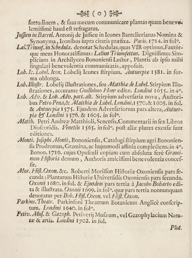 -m (©) fuctudineni, & fuas rnecum communicare plantas quam beneve* lentiffime haud eft refragatus. Jujfieu inBarrel. Antonij de Juffieu in Icones Barrelierianas Nomina & Synonyma3 Iconibus fupra citatis praefixa. Paris. 1714. in fol°. LahTriumf. in Schedula, denotat Schedulas3quas VIR optimus,Faut6r- que meus Honoratiflimus: Lelius Triumfettus. Digniflimus Sim¬ plicium in Archilyceo Bononienfi Leftor, Plantis ab ipfo mihi lingulari benevolentia communicatis,appoliiit. Lob Ac. Lobel Icon. Lobelij Icones ftirpium. Antnerpix 1581. in for¬ ma oblonga. LobAlluftr. Lobelij illuftrationes,feu Afatthi£ deLobel Stirpium Illo* ftrationes, accurante Guillelmo How editae. Londini 1655« in 4°. Lob. Adv\ & Lob. Adv.part. ait. Stirpium adverfaria nova , Auftori- bus Petro Pena,Sc Adatthia de Lobel Londini,1570.& 1605. in foh & Aniuerpice 1 575* Ejusdem Adverfariorum pars altera, Antuer^ pi£ & Londini 1576. & 1605. in fol°. ALatth. Petri Andreae Matthioli, Senenfis,Commentarii in fex Libros Diofcoridis. Venctiis I565. infol°. poft alia: plures excufefunt editiones. ALonti. jofephi ALonti, Bononieniis, Catalogi ftirpium agri Bononien- fis Prodromus, Gramina, ac hujusmodi affinia complcbiens. in 4°» Bonon. 1719. cujus Opufculi copiam cum abfoluta fere Grami¬ num Hiftoria demum , Authoris amiciffimi benevolentia concef- fit. Ador. Hift. Oxon, &c. Roberti Moriflbn Hiftoria: Oxonienfis pars fe~ eunda; Plantarum Hiftoria: Univerfalis Oxonienfis pars fecunda* Qxonii l68o.infol. & Ejusdem pars tertia a Jacobo Bobarto edi¬ ta & illuftrata. Oxonii 1699. in foI°. quae pars tertia nonnunquam denotatur per Bob. Hift. Oxon. vel Hift. Oxon. Parkins.ftheatr. Parkinfoni Theatrum Botanicum Angi ice confcrip- tum. Londini 1640. infoR Petiv.Afuf. & Gazoph. Petiverij Mufaeum , vel Gazophylacium Natu¬ ra & artis, Londini 1702. in foh Plot