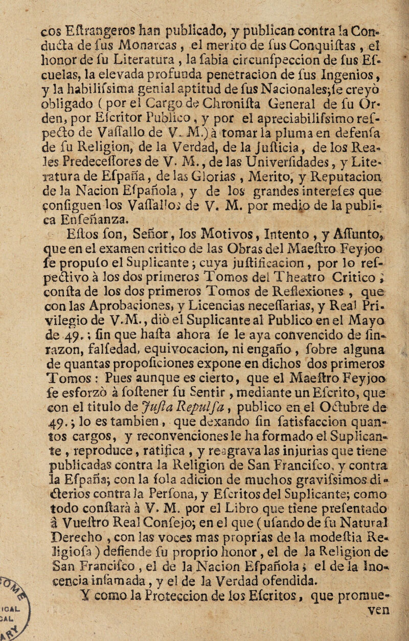 eos Efirangeros han publicado, y publican contra !a Con» dudta de fus Monarcas , el mérito de fus ¡Conquiflas , el honor de fu Literatura , Ja labia circunfpeccion de fus EL cuelas, la elevada profunda penetración de fus Ingenios, y la habíliísima genial aptitud de fus Naciona!es;íe creyó obligado ( por el Cargo de Clironiíta General de fu Or¬ den, por Eícritor Publico, y por el apreciabilifsimo ref- pefto de Vaífallo de V. M,)a tomar la pluma en defenfa de fu Religión, de la Verdad, déla joñicia, délos Rea¬ les Predeceílores de V. M., de las XJniverfidades, y Lite¬ ratura de Efpana, de las Glorias , Mérito, y Reputación de la Nación Efpañola , y de los grandes íntereíes que ^oníiguen los VaíTalfo^ de V. M. por medio de la publL ca Eníeñanza. Ellos fon, Señor, los Motivos, Intento , y AÍTunto, que en el examen critico de las Obras del Maeífcto Feyjoo fe propulo el Suplicante; cuya jufiificadon , por lo reL pedivo á los dos primeros Tomos dei Theatro Critico ; confia de los dos primeros Tomos de Reflexiones , que con las Aprobaciones, y Licencias neceffarias, y Real Pri¬ vilegio de V.M., dio el Suplicante al Publico en el Mayo de 49.; fin que halla ahora fe le aya convencido de fin»- razón, falfedad, equivocación, ni engaño , fobre alguna de quantas propoficiones expone en dichos dos primeros Tomos : Pues aunque es cierto, que el MaeítroFeyjoo fe esforzó á foítener fu Sentir, mediante un Efcrito, que con el titulo de Jufta Repulfa, publico en el O¿lubre de 49.; lo es también , quedexaado fin fatisfaccion quan- tos cargos, y reconvenciones le ha formado el Suplican» te , reproduce, ratifica , y reagrava las injurias que tiene publicadas contra la Religión de San Francifco, y contra la Efpana; con la foia adición de muchos gravifsimos.di- éterlos contra la Perfona, y Efcritosdel Suplicante; como todo confiará á V. M. por el Libro que tiene prefentado a Vueitró Real Confejo; en el que (ufando de fu Natural Derecho , con las voces mas proprias de la modefiia Re- ligiofa) defiende fu proprio honor , el de la Religión de San Fraticifco , el de la Nación Efpañola i el de la Ino-» cencía infamada, y el de la Verdad ofendida. Y como la Protección de los Eícritos, que promue* ven