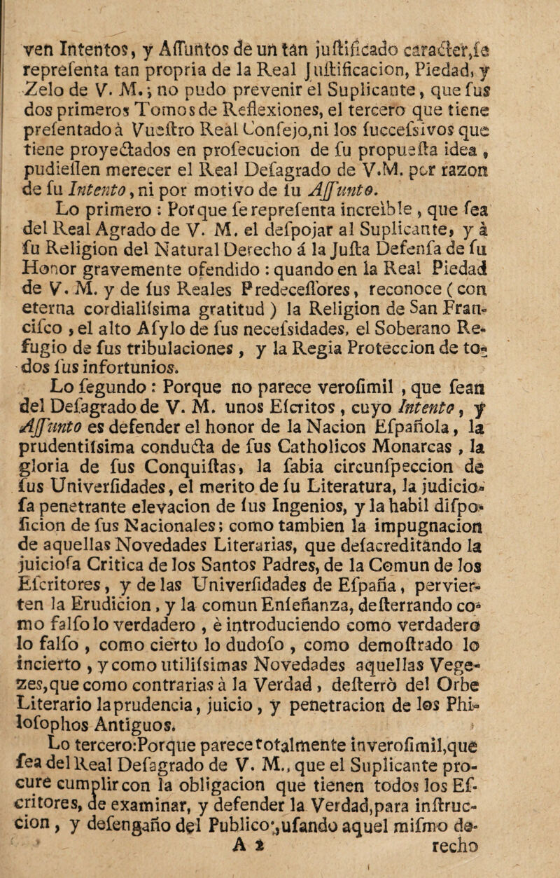 ven Intento?, y Affuñtos de un tan juftifícado cáfaélef,íe repréfenta tan propria de la Real Juftificacion, Piedad, y Zelo de V. M. *, no pudo prevenir el Suplicante, que fus dos primeros Tomos de Reflexiones, el tercero que tiene preíentadoá Vueftro Real Confejo,ni los íucceísivos que tiene proyectados en profecucion de fu propueíla idea 9 pudieílen merecer el Real Defagrado de \TM. por razón de fu Intento, ni por motivo de íu AJJ'unto. Lo primero : Porque fereprefenta increíble , que fea del Real Agrado de V. M. el defpojar al Suplicante, y á fu Religión del Natural Derecho á la Juíta Detenía de fu Honor gravemente ofendido : quando en la Real Piedad de V. M. y de íus Reales Predecesores, reconoce (con eterna cordialifsima gratitud ) la Religión de San Fran- ciíco , el alto Afylo de fus necefsidades, el Soberano Re¬ fugio de fus tribulaciones , y la Regia Protección de to« dos fus infortunios. Lo fegundo : Porque no parece veroíimil , que fean del Defagrado de V. M. unos Eícritos , cuyo Intento, y AJJ'unto es defender el honor de la Nación Efpañola, la prudentísima conduCta de fus Catholicos Monarcas , la gloria de fus Conquiftas, la fabia circunfpeccion de fus Univerfidades, el mérito de íu Literatura, la judicio* fa penetrante elevación de íus Ingenios, y la hábil difpo* lición de fus Nacionales; como también la impugnación de aquellas Novedades Literarias, que deíacreditándo la juiciofa Critica de los Santos Padres, de la Común de los Eícritores, y de las Univerfidades deEfpaña, pervier¬ ten la Erudición, y la común Eníeñanz3, defterrando co* mo falfolo verdadero , é introduciendo como verdadero lo falfo , como cierto lo dudofo , como demoftrado lo incierto , ycomoutiliísimas Novedades aquellas Vege¬ tes,que como contrarias á la Verdad » defterró de! Orbe Literario la prudencia, juicio, y penetración de los PhD lofophos Antiguos. > Lo tercero.-Porque parece totalmente inverofimifque fea del Real Defagrado de V. M., que el Suplicante pro¬ cure cumplir con la obligación que tienen todos los Ef- critores, de examinar, y defender la Verdad,para inílruc- cion, y defengaño del Publico*,ufando aquel mifmo de» A t recho