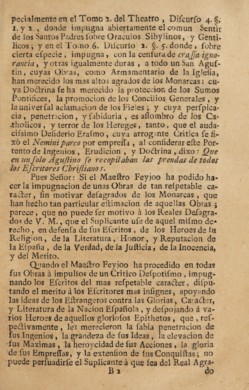 i.y 2,, donde impugna abiertamente el común Sentir de los Santos Padres fobre Oráculos Sibylinos, y Gentí¬ licos j y en el Tomo 6. Diícurlo 2. §. 5. donde « fobre cierta efpecie , impugna , con la ceníura de crajja igno¬ rancia 9 y otras igualmente duras , a todo un San Aguf- tin» cuyas Obras, como Armamentario de la íglefia, han merecido los mas alto5 agrados de los Monarcas; cu¬ ya Doctrina fe ha merecido la protección de los Sumos Puntillees, la promoción de los Concilios Generales , y la univerfal aclamación de los Fieles *, y cuya perípica* cia, penetración, yfabiduria, es aílombro de los Ca* .tholicos , y terror de los Hereges, tanto, que el auda« cifsimo Deíiderio Erafmo , cuya arrogante Critica fe fi- xó el Neminiparco por empreifa , al confiderar efte Por¬ tento de Ingenios , Erudición , y Doctrina , dixo r Que en un folo Agujlino fe recopilaban lar prendas de todos los EJcrttores Chriftianos. Pues Señor: Si el Maeílro Feyjoo ha podido ha¬ cer la impugnación de unas Obras de tan reípetable ca¬ rácter , fin motivar defagrados de los Monarcas , que han hecho tan particular eítimacion de aquellas Obras ; parece , que no puede 1er motivo á los Reales Defagra- do* de V. M., que el Suplicante ufe de aquel mifmo de¬ recho , en defenfa de fus Efcritos , de los Heroes de ííi Relig-on, déla Literatura, Honor, y Reputación de la Eípana , de la Verdad, de la Juíticia, de la Inocencia, y del Mérito. Quando el Maeílro Feyjoo ha procedido en todas fus Obras á impulíos de un Critico Defpotifmo , impug* nando los Efcritos del mas reípetable carader, difpu- tando el mérito á los Efcritores mas infignes, apoyando las ideas de los Eílrangeros contra las Glorias, Ca ader, y Literatura de ía Nación Efpañola , y defpojando á va¬ rios Heroes de aquellos gloriofos Epithetos, que , ref- pedivamente, les merecieron la fabia penetración de fus Ingenios , la grandeza de fus Ideas , la elevación de fus Máximas , la heroyeidad de fus Acciones , la gloria de fus EmpreíTas, y la extenfion de fus Conquiílas j no puede perfuadirfe el Suplicante á que fea del Real Agra- B 2 - do