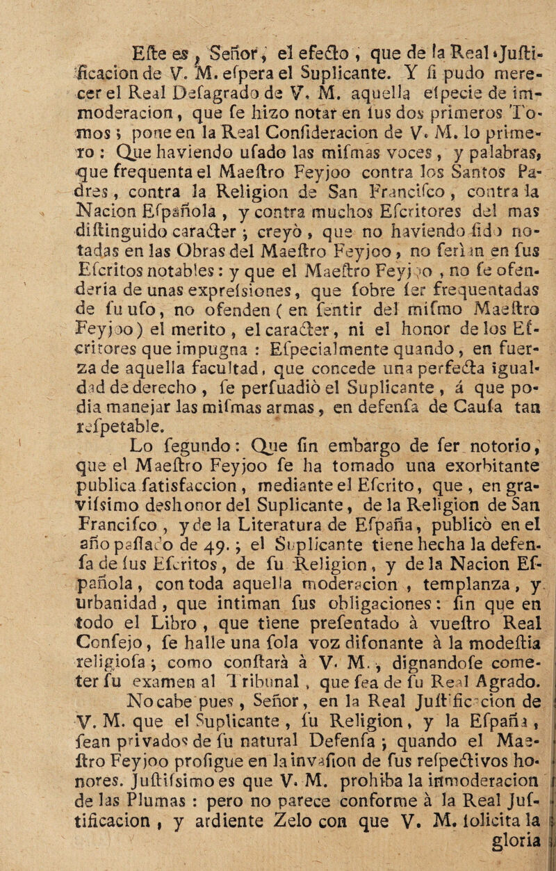 Bfte es f Señor, el efedlo , que de ía Real »Juftí- fieacionde V\ M.efperael Suplicante. Y íi pudo mere¬ cer el Real Defagrado de V* M. aquella eípecie de im- moderación, que Te hizo notar en fus dos primeros To¬ mos ; pone en la Real Confideracion de V* iVL lo prime¬ ro : Que haviendo ufado las mifmas voces , y palabras, que frequenta el Maeílro Feyjoo contra los Santos Pa¬ dres , contra la Religión de San Fruncí feo, contra la Nación Efpáñola , y contra muchos Efcritores del mas diílinguido caraTer; creyó, que no haviendo (ido no¬ tadas en las Obras del Maeílro Feyjoo , no ferina en fus Efcritos notables: y que el Maeílro Feyj ;>o , no fe ofen¬ dería de unas expreísiones, que fobre íer frequentadas de fu ufo, no ofenden ( en fentir del rnífmo Maeílro Feyjoo) e! mérito, elcaraíler, ni el honor délos Ef¬ critores que impugna : Efpecialmente quando, en fuer¬ za de aquella facultad, que concede una perfeéla igual¬ dad de derecho , fe perfuadió el Suplicante , á que po¬ día manejar las mifmas armas, en defenfa de Cauía tan icfpetable. Lo fegundo: Que fin embargo de fer notorio, que el Maeílro Feyjoo fe ha tomado una exorbitante publica fatisfaccion, mediante el Efcrito, que, en gra¬ vísimo deshonor del Suplicante, de la Religión de San Francifco , y de la Literatura de Efpaña, publicó en el año psííae'o de 49.; el Suplicante tiene hecha la defen¬ fa de íus Efcritos, de fu Religión, y déla Nación Ef- pañola, con toda aquella moderación , templanza, y. urbanidad , que intiman fus obligaciones: fin que en todo el Libro, que tiene prefentado á vueftro Real Confejo, fe halle una fola voz difonante á la modeília religiofa ; como confiará á V* M., dignandofe come¬ ter fu examen al Tribunal * que fea de fu Real Agrado. Nocabe pues, Señor, en la Real Juíl fic ción de V. M. que el Suplicante , fu Religión, y la Efpaña, fean privados de fu natural Defenfa*, quando el Mae- ftro Feyjoo proíigue en lainváfion de fus reípedlivos ho¬ nores. JuíHfsimo es que V» M. prohíba la inmoderación 1 de las Plumas : pero no parece conforme á la Real Juf- tificacion , y ardiente Zelo con que V. M. iolicitala gloria ,