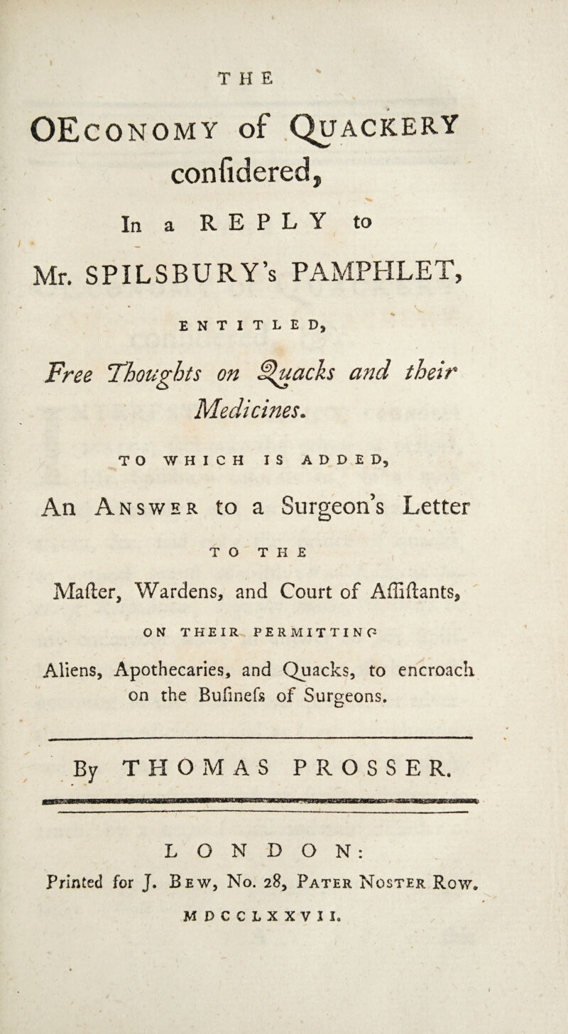 OEconomy of .Quackery confidered, In a REPLY to * / Mr. SPILSBURY’s PAMPHLET, ENTITLED, Free Thoughts on Quacks and their Medicines. TO WHICH I S ADDED, An Answer to a Surgeon’s Letter TO THE / Matter, Wardens, and Court of Afliftants, ON THEIR PERMITTING Aliens, Apothecaries, and Quacks, to encroaclx on the Bufinefs of Surgeons. CT - — ■ — .. . —. — . . -■ ■■ — — ■ — By THOMAS PROSSER. LONDON: Printed for J. Bew, No. 28, Pater Noster Row. MDCCLXXVJI.