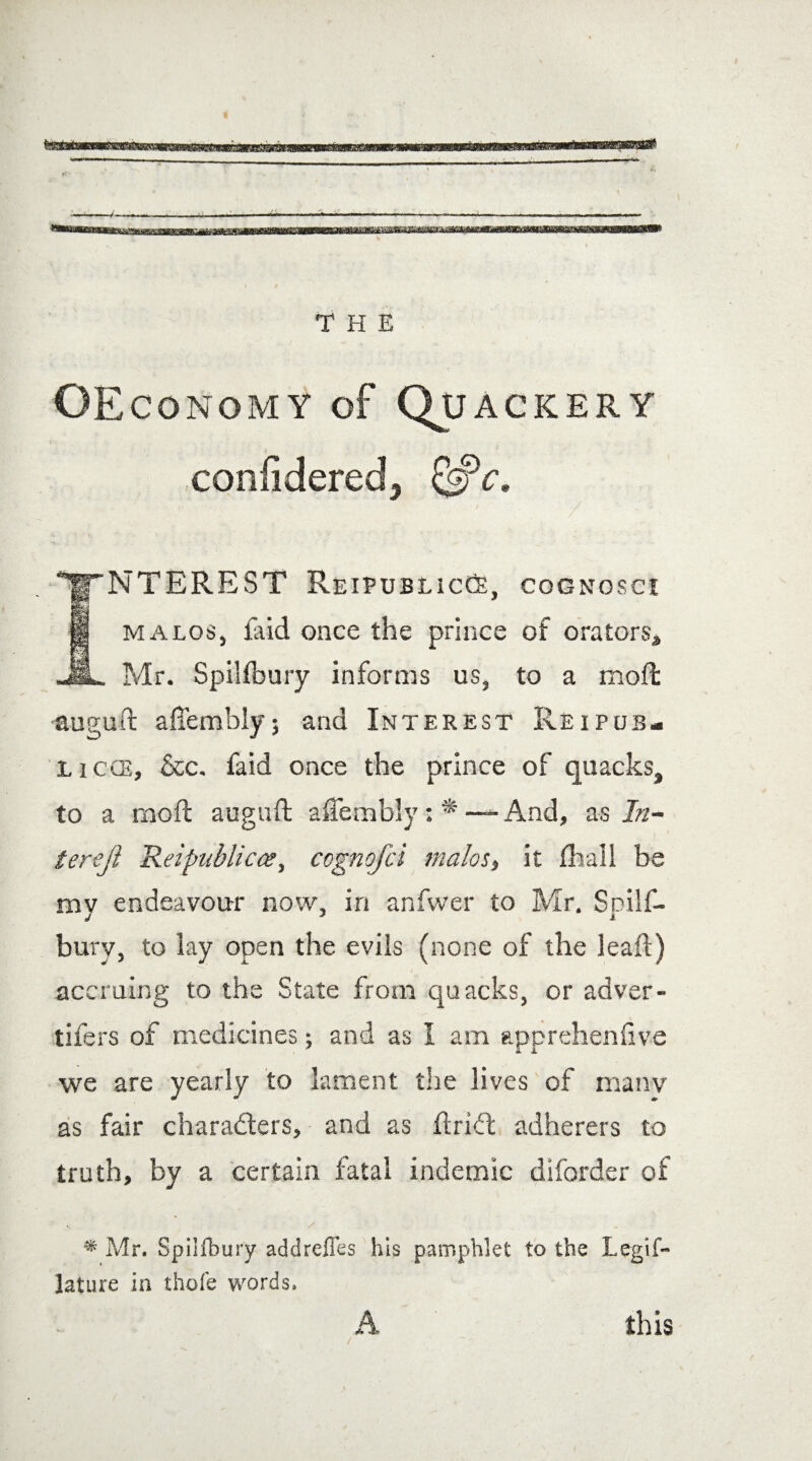 OEconomy of Quackery conlidered. NTEREST ReipublicCs, cognosci malos, Aid once the prince of orators, Mr. Spillbury informs us, to a moft auguft aftembly$ and Interest Reipub- licce, &c. faid once the prince of quacks, to a moft auguft aCembly: * — And, as In¬ ters]} Reipublicce, cognofci malos, it (hall be mv endeavour now, in anfwer to Mr. Soilf- j J a bury, to lay open the evils (none of the leaft) accruing to the State from quacks, or adver- tifers of medicines; and as I am apprehenfive we are yearly to lament the lives of many as fair characters, and as ftriCt adherers to truth, by a certain fatal indemic diforder of * Mr. Spilfbury addrcffes his pamphlet to the Legif~ lature in thole words. A this