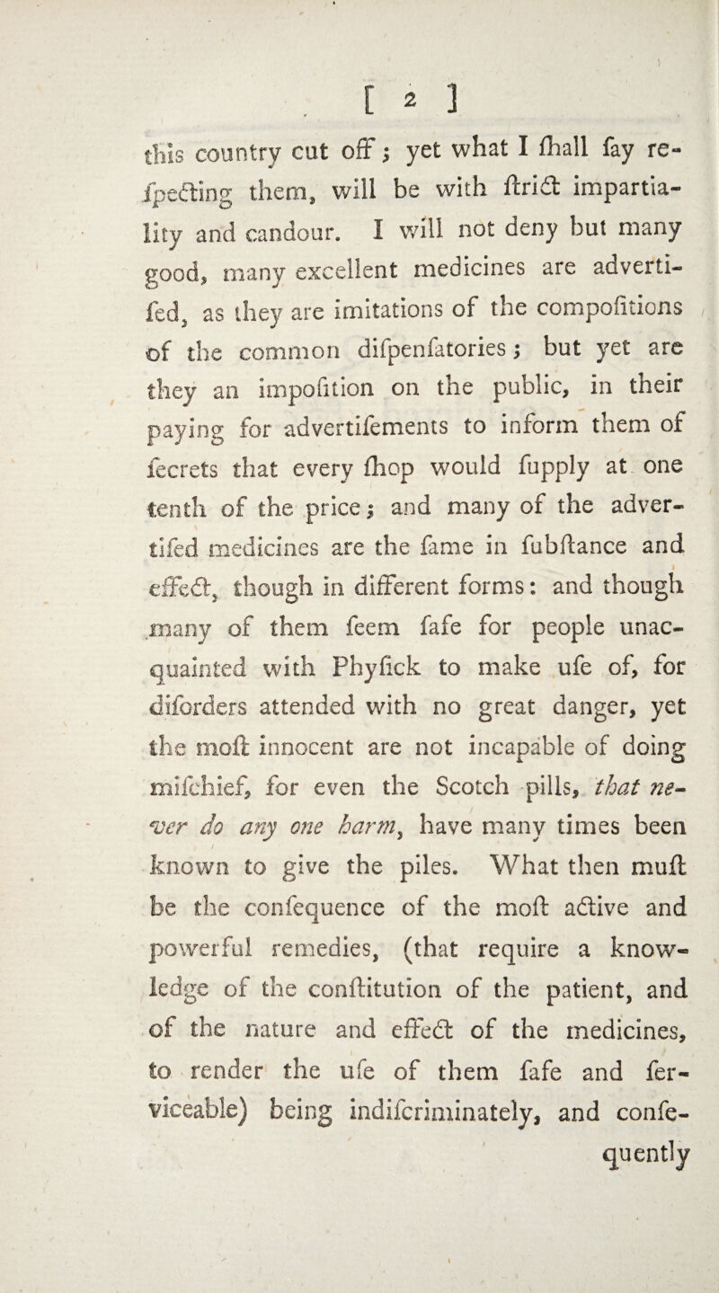 [ * ] this country cut oft ; yet what I (hall fay re- fpedting them, will be with ftridt impartia¬ lity and candour. I will not deny but many good, many excellent medicines are adverti- fed, as they are imitations of the compofitions of the common difpenfatories; but yet are they an imposition on the public, in their paying for advertifements to inrorm tnem of fecrets that every fhop would fupply at one tenth of the price \ and many of the adver- tifed medicines are the fame in fubftance and ' / I effedt, though in different forms: and though many of them feem fafe for people unac¬ quainted with Phyfick to make ufe of, for diforders attended with no great danger, yet the moil innocent are not incapable of doing mifchief, for even the Scotch pills, that ne¬ ver do any one harm, have many times been I / known to give the piles. What then muff be the confequence of the moil adlive and powerful remedies, (that require a know¬ ledge of the conftitution of the patient, and of the nature and effedt of the medicines, to render the ufe of them fafe and fer- viceable) being indilcriminately, and confe- quently l