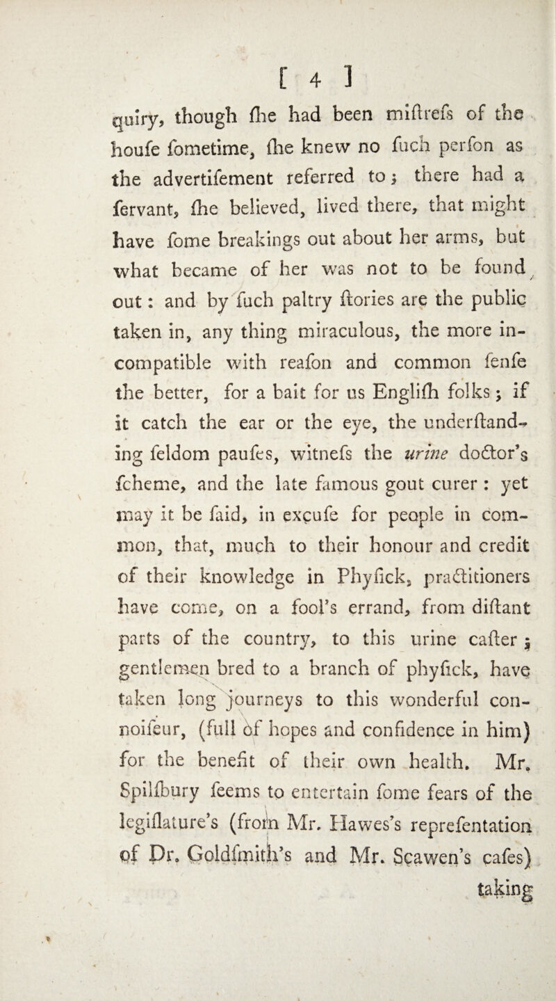 quiry, though fee had been miftrefs of the houfe fometime, (lie knew no fuch perfon as the advertifement referred to j there had a fervant, fee believed, lived there, that might have fome breakings out about her arms, but what became of her was not to be found out: and by fuch paltry dories are the public taken in, any thing miraculous, the more in¬ compatible with reafon and common lenfe I 0 the better, for a bait for us Englife folks; if it catch the ear or the eye, the underftand-* ing feldom paufes, witnefs the urine doctor's fcheme, and the late famous gout curer : yet may it be faid, in exeufe for people in com¬ mon, that, much to their honour and credit of their knowledge in Phyfick, practitioners have come, on a fool’s errand, from diftant parts of the country, to this urine cafter j gentlemen bred to a branch of phyfick, have taken long journeys to this wonderful con- noileur, (full of hopes and confidence in him) for the benefit of their own health. Mr. Spilfbury feems to entertain fome fears of the \ ' * legiflature’s (froin Mr. Hawes’s reprefentation of Dr. Qoldfmitli’s and Mr. Scawen’s cafes)