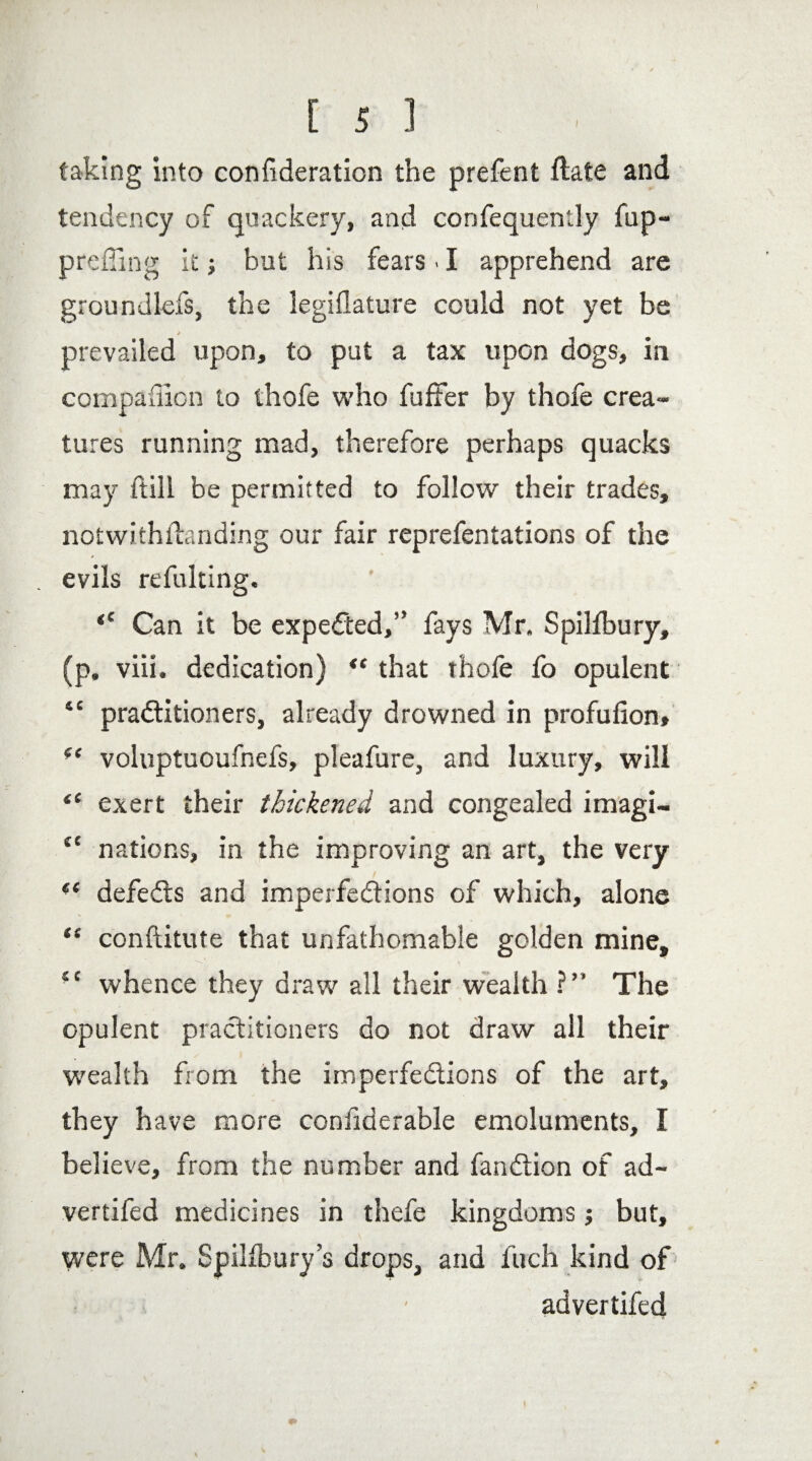 taking into confideration the prefent ftate and tendency of quackery, and confequently fup- preffing it j but his fears. I apprehend are groundlefs, the legiflature could not yet be prevailed upon, to put a tax upon dogs, in compaffion to thofe who buffer by thofe crea¬ tures running mad, therefore perhaps quacks may ftill be permitted to follow their trades, notwithstanding our fair reprefentations of the evils refulting. <c Can it be expected,” fays Mr. Spilfbury, (p. viii. dedication) “ that thofe fo opulent “ praditioners, already drowned in profufion» voluptuoufnefs, pleafure, and luxury, will tc exert their thickened and congealed imagi- tc nations, in the improving an art, the very defeds and imperfedions of which, alone “ conftitute that unfathomable golden mine, £C whence they draw all their wealth ?” The opulent practitioners do not draw all their wealth from the imperfedions of the art, they have more confiderable emoluments, I believe, from the number and fandion of ad- vertifed medicines in thefe kingdoms; but, were Mr. Spilfbury’s drops, and inch kind of ’ ' ad vertifed