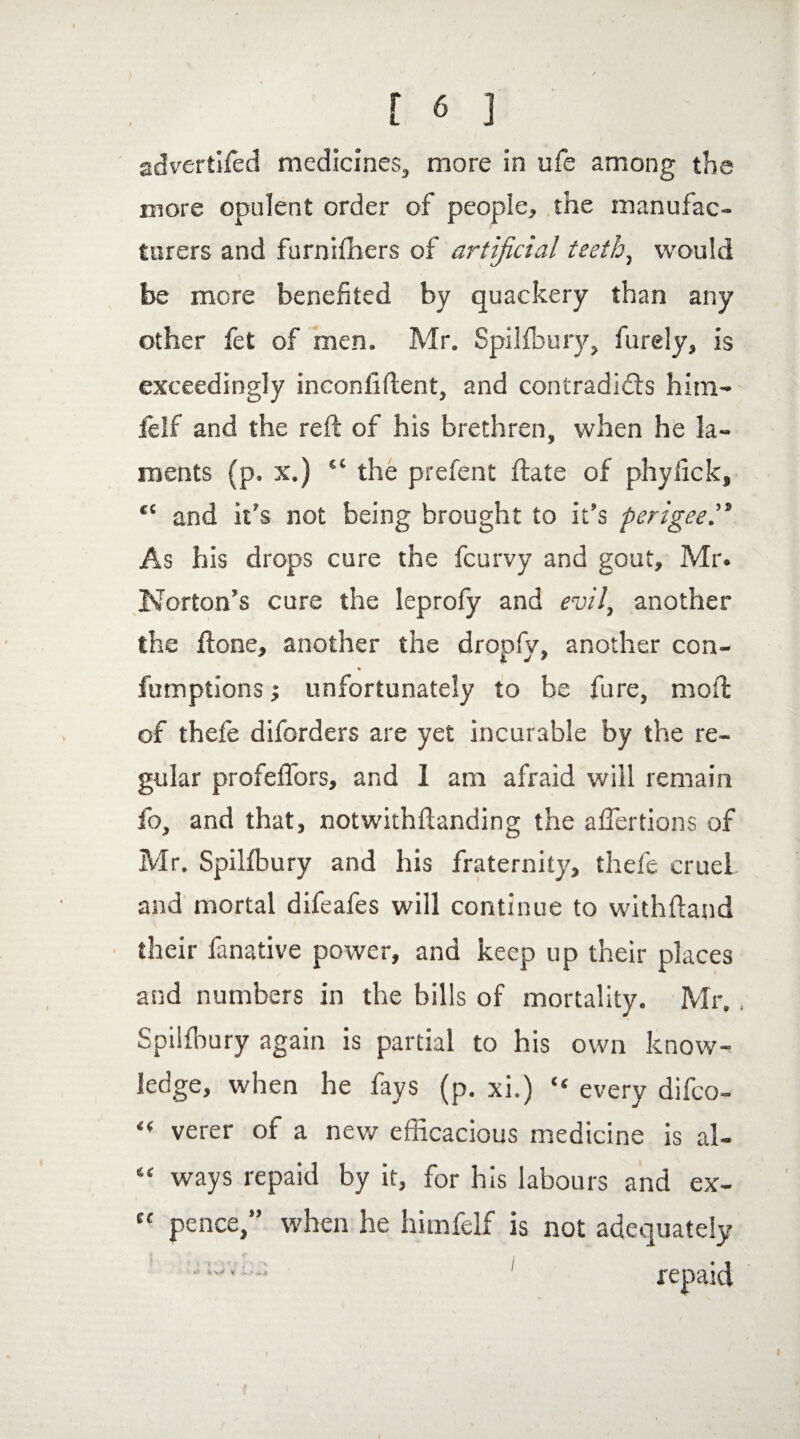 advertifed medicines, more in ufe among the more opulent order of people, the manufac¬ turers and furnifhers of artificial teeth, would be more benefited by quackery than any other fet of men. Mr. Spilfbury, furely, is exceedingly inconfiftent, and contradicts him- felf and the reft of his brethren, when he la¬ ments (p. x.) “ the prefent ftate of phylick, ft and it's not being brought to it’s perigee™ As his drops cure the fcurvy and gout, Mr. Norton’s cure the leprofy and evil, another the ftone, another the dropfy, another con- % fumptions; unfortunately to be fure, moft of thefe diforders are yet incurable by the re¬ gular profelTors, and 1 am afraid will remain to, and that, notwithftanding the affertions of Mr. Spilfbury and his fraternity, thefe cruel and mortal difeafes will continue to withftand their fanative power, and keep up their places and numbers in the bills of mortality. Mr. , Spilfbury again is partial to his own know¬ ledge, when he fays (p. xi.) “ every difeo- « verer of a new efficacious medicine is al- “ ways repaid by it, for his labours and ex- ct pence,” when he himfelf is not adequately ■1 repaid