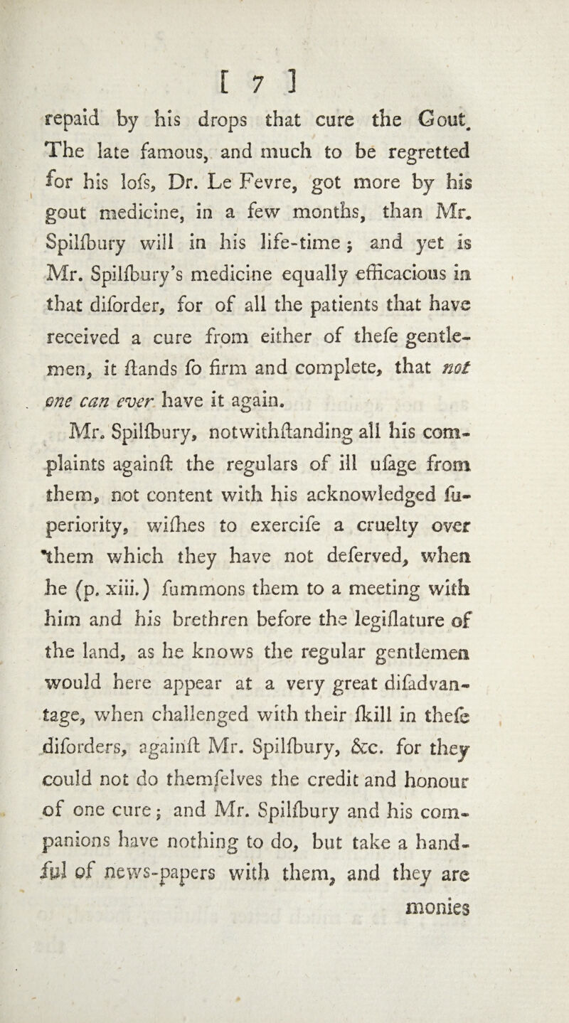 repaid by his drops that cure the Gout, The late famous, and much to be regretted for his lofs. Dr. Le Fevre, got more by his gout medicine, in a few months, than Mr. Spilfbury will in his life-time ; and yet is Mr. Spilfbury’s medicine equally efficacious in that diforder, for of all the patients that have received a cure from either of thefe gentle¬ men, it {lands fo firm and complete, that not one can ever have it again. Mr. Spilfbury, notwithftanding all his com¬ plaints againft the regulars of ill ufage from them, not content with his acknowledged fu- periority, wiffies to exercife a cruelty over them which they have not deferred, when he (p. xiii.) fummons them to a meeting with him and his brethren before the legiflature of the land, as he knows the regular gentlemen would here appear at a very great difadvan- tage, when challenged with their fkill in thefe diforders, againft Mr. Spilfbury, &c. for they could not do themfelves the credit and honour of one cure ■„ and Mr. Spilfbury and his com¬ panions have nothing to do, but take a hand¬ ful of news-papers with them, and they are monies