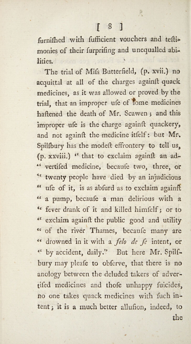 furnifhed with fufficient vouchers and tefti- monies of their furprifing and unequalled abi¬ lities. The trial of Mifs Butterfield, (p. xvii.) no acquittal at all of the charges again!! quack medicines, as it was allowed or proved by the trial, that an improper ufe of tome medicines haftened the death of Mr. Scawen j and this improper ufe is the charge again!! quackery, and not again!! the medicine itfelf: but Mr. Spilfbury has the mode!! effrontery to tell us, (p. xxviii.) “ that to exclaim again!! an ad- “ vertifed medicine, becaufe two, three, or ** twenty people have died by an injudicious “ ufe of it, is as abfurd as to exclaim again!! “ a pump, becaufe a man delirious with a c< fever drank of it and killed himfelf; or to <c exclaim again!! the public good and utility “ of the river Thames, becaufe many are “ drowned in it with a felo de fe intent, or “ by accident, daily.” But here Mr. Spilf- bury may pleafe to obferve, that there is no anology between the deluded takers of adver- t'ffed medicines and thofe unhappy filicides, no one takes quack medicines with fuch in¬ tent j it is a much better allufion, indeed, to the