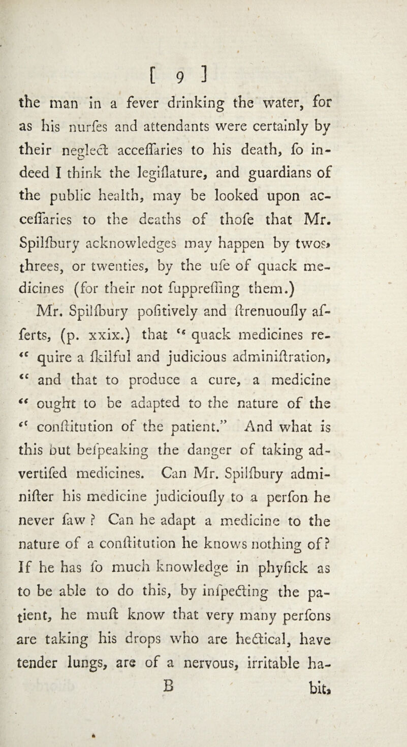 the man in a fever drinking the water, for as his nurfes and attendants were certainly by their neglect accefiaries to his death, fo in- deed I think the legislature, and guardians of the public health, may be looked upon ac¬ cefiaries to the deaths of thofe that Mr. Spilfbury acknowledges may happen by twos* threes, or twenties, by the ufe of quack me¬ dicines (for their not fuppreffing them.) Mr. Spilfbury pofitively and ftrenuoufly af- ferts, (p. xxix.) that “ quack medicines re- “ quire a Skilful and judicious adminiftration, <c and that to produce a cure, a medicine “ ought to be adapted to the nature of the “ constitution of the patient.” And what is this out belpeaking the danger of taking ad- vertifed medicines. Can Mr. Spilfbury admi- nifter his medicine judicioufly to a perfon he never faw ? Can he adapt a medicine to the nature of a conftitution he knows nothing of? O > If he has fo much knowledge in phyfick as to be able to do this, by infpediing the pa¬ tient, he mull know that very many perfcns are taking his drops who are hedtical, have tender lungs, are of a nervous, irritable ha- 13 ' bit.