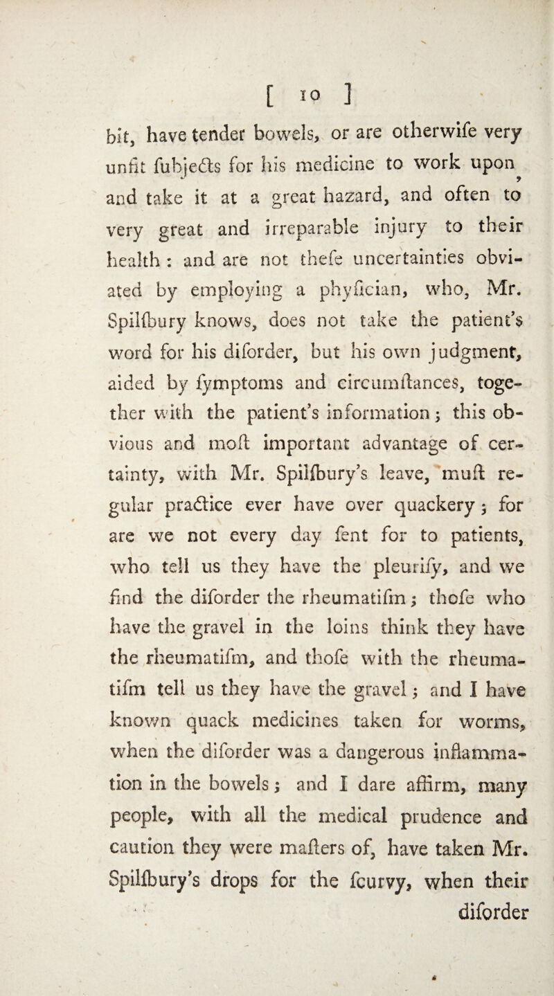 bit, have tender bowels, or are otherwife very unfit fubjedts for his medicine to work upon and take it at a great hazard, and often to very great and irreparable injury to their health : and are not thefe uncertainties obvi¬ ated by employing a phyfician, who, Mr. Spihbury knows, does not take the patient’s word for his diforder, but his own judgment, aided by fymptoms and circurndances, toge¬ ther with the patient’s information ; this ob¬ vious and mod important advantage of cer¬ tainty, with Mr. Spihbury’s leave, mud re¬ gular pradiice ever have over quackery; for are we not every day fent for to patients, who tell us they have the pleurify, and we find the diforder the rheumatifm ; thofe who have the gravel in the loins think they have the rheumatifm, and thofe with the rheuma¬ tifm tell us they have the gravel; and I have known quack medicines taken for worms, when the diforder was a dangerous inflamma¬ tion in the bowels; and I dare affirm, many people, with all the medical prudence and caution they were maflers of, have taken Mr. Spilfbury’s drops for the fcurvy, when their diforder «